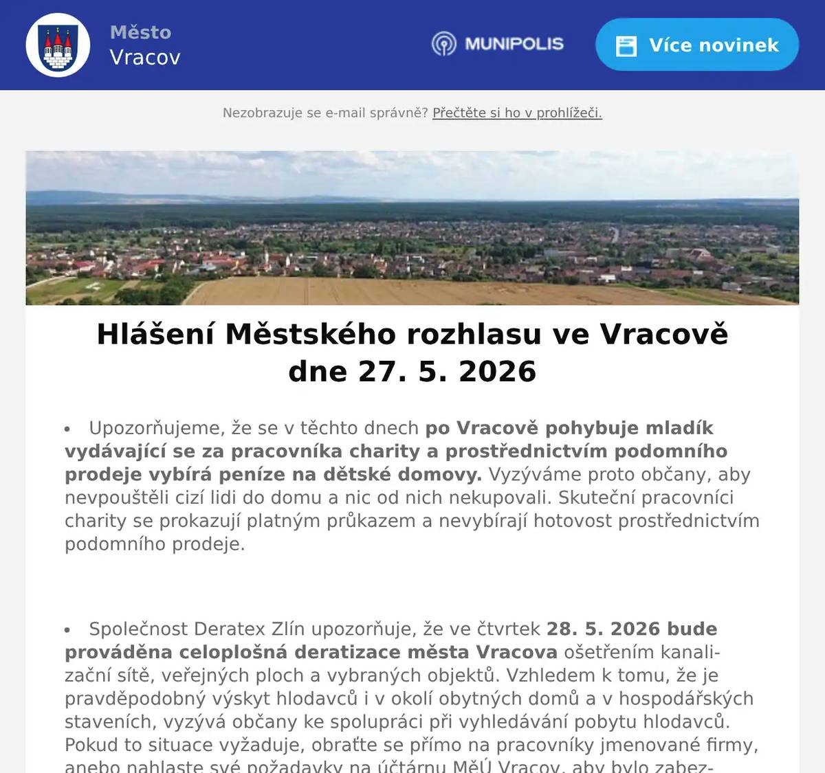 Upozorňujeme, že se v těchto dnech po Vracově pohybuje mladík vydávající se za pracovníka charity a prostřednictvím podomního prodeje vybírá peníze na dětské domovy. Vyzýváme proto občany, aby nevpouštěli cizí lidi do domu a nic od nich nekupovali. Skuteční pracovníci charity se prokazují platným průkazem a nevybírají hotovost prostřednictvím podomního prodeje.  Společnost Deratex Zlín upozorňuje, že ve čtvrtek 28. 5. 2026 bude prováděna celoplošná deratizace města Vracova ošetřením kanalizační sítě, veřejných ploch a vybraných objektů. Vzhledem k tomu, že je pravděpodobný výskyt hlodavců i v okolí obytných domů a v hospodářských staveních, vyzývá občany ke spolupráci při vyhledávání pobytu hlodavců. Pokud to situace vyžaduje, obraťte se přímo na pracovníky jmenované firmy, anebo nahlaste své požadavky na účtárnu MěÚ Vracov, aby bylo zabezpečeno komplexní ošetření města.  Společnost Sunny Power s 16-letou zkušeností v oboru nabízí profesionální realizaci fotovoltaických systémů na klíč pro rodinné domy, firmy a bytová družstva. Novým doplňkem služeb jsou i klimatizace. Vy určujte, kolik zaplatíte za své energie. Kontakt: 604 618 098.  Strojírenská firma SOHAG a.s. ve Vlkoši přijme do pracovního poměru soustružníky - obsluhu CNC soustruhu. Požaduje: pečlivost, spolehlivost a aktivní přístup k práci. Nabízí: příplatky za směnnost, příspěvek na stravné a na penzijní spoření a 13. plat. Jedná se o práci ve dvousměnném provozu, nástup možný ihned. Na uvedené pracovní pozice nabízí možnost zaučení. Kontaktní tel.: 604 233 976, 518 625 151 – ing. Kolečkář. Kontaktní mail: sohag@sohag.cz  Pan Marek Synek bude ve čtvrtek 28. 5. 2026 od 9:00 do 9:30 hod. na parkovišti naproti radnice prodávat jablka Golden a Jonaprinc 27 Kč/kg, brambory 13 Kč/kg a cibuli 15 Kč/kg.  Statek Horní Dvůr Luhačovice bude ve čtvrtek 28. 5. 2026 od 13:00 do 13:20 hod. na parkovišti naproti radnice prodávat chlazená vakuově balená kuřata Farmář s dobou výkrmu 90 dnů, váha cca 3,0 kg, za cenu 150Kč/kg. Kuřata byla od vylíhnutí vykrmena na našem statku a krmena pouze obilnými šroty, bez použití hormonů, tedy stimulátorů růstu, bez masokostních a rybích mouček, což zajišťuje čistotu a kvalitní složení masa. Kuřata jsou řemeslně poražena tudíž včetně krku. Dále nabízí domácí vajíčka z volného venkovního chovu za cenu 7Kč/ks, baleno po 10 kusech. Při nákupu na věrnostní kartu má zákazník každé desáté kuře zdarma.  Pan Král z Dubňan bude v pátek 29. 5. 2026 od 8:00 do 10:00 hod. na parkovišti naproti radnice prodávat sazenice celeru, rajčat, paprik, roubovaných melounů, voskovky a balkonové květiny.  Soukromník koupí šátky, černé i barevné štofky a kašmírové sukně. Nabídněte na tel. 606 389 805.  Základní umělecká škola Vracov Vás srdečně zve na Slavnostní koncert ZUŠ Vracov - 30 let ve čtvrtek 28. 5. 2026 od 18:00 hod. v sále MKK  Římskokatolická farnost Vracov Vás zve na Noc kostelů ve Vracově v pátek 29. května 2026. Program v kostele: 17:30 mše svatá, 18:30 koncert dětí ZUŠ Vracov, 19:30 koncert k výročí Marýnky, 21:30 závěrečná modlitba s hudbou, hraje Jana Somrová. Na farní zahradě od 18:00 do 21:30 tematická hra pro děti, špekáčky a palačinky. Od 18:30 do 21:30 otevřená věž.  MKK Vracov zve děti a rodiče na Oslavu Dne dětí. Velká herna chytrých hraček bude přichystána v pondělí 1. 6. 2026 od 10:00 do 17:00 hod. v malém sále kulturního domu Vracov. Vstupné 30Kč. V 17:00 hodin zveme všechny děti do vracovského kina. Promítáme animovaný film pro celou rodinu Mazlíčci v průšvihu. Vstup do kina je zdarma.  Středisko volného času Dúbrava Vás zve na akce Vracovského kouzelného týdne. V pondělí 1. června od 16:30 na Rodinné atletické závody na hřišti školy. V úterý 2. června na Odpoledne se zvířátky od 16:00 hod. 