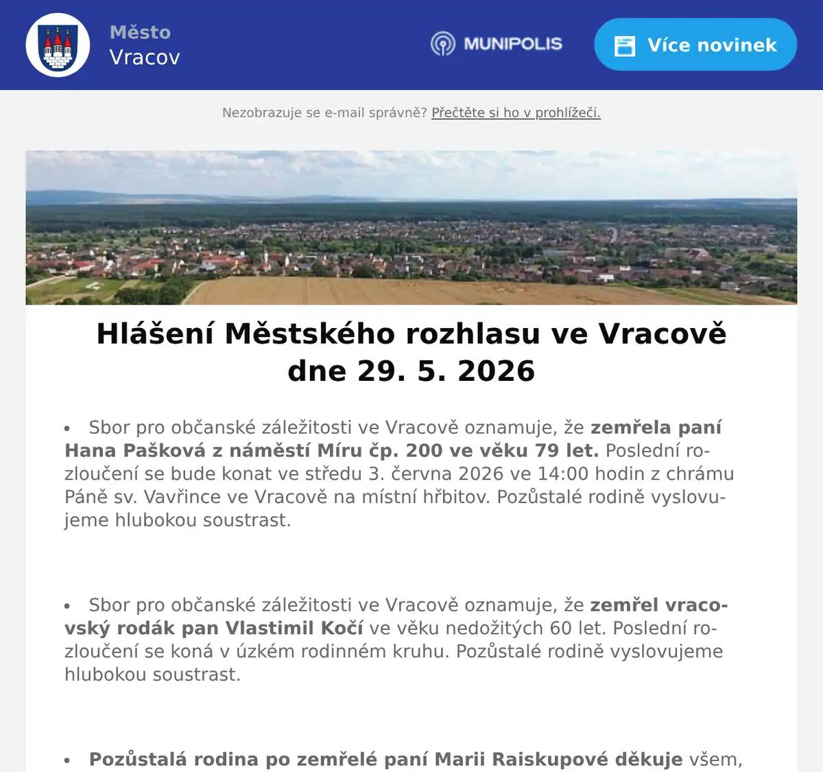 Sbor pro občanské záležitosti ve Vracově oznamuje, že zemřela paní Hana Pašková z náměstí Míru čp. 200 ve věku 79 let. Poslední rozloučení se bude konat ve středu 3. června 2026 ve 14:00 hodin z chrámu Páně sv. Vavřince ve Vracově na místní hřbitov. Pozůstalé rodině vyslovujeme hlubokou soustrast.  Sbor pro občanské záležitosti ve Vracově oznamuje, že zemřel vracovský rodák pan Vlastimil Kočí ve věku nedožitých 60 let. Poslední rozloučení se koná v úzkém rodinném kruhu. Pozůstalé rodině vyslovujeme hlubokou soustrast.  Pozůstalá rodina po zemřelé paní Marii Raiskupové děkuje všem, kteří se zúčastnili posledního rozloučení. Děkuje za projevy soustrasti a květinové dary.  Město Vracov oznamuje, že připravuje vydání nového čísla Vracovského zpravodaje. Své příspěvky zasílejte na e-mail kultura@mestovracov.cz. Uzávěrka příspěvků je 14. 6. 2026. Prosíme o dodržení termínu.  Společnost Sunny Power s 16-letou zkušeností v oboru nabízí profesionální realizaci fotovoltaických systémů na klíč pro rodinné domy, firmy a bytová družstva. Novým doplňkem služeb jsou i klimatizace. Vy určujte, kolik zaplatíte za své energie. Kontakt: 604 618 098.  Strojírenská firma SOHAG a.s. ve Vlkoši přijme do pracovního poměru soustružníky - obsluhu CNC soustruhu. Požaduje: pečlivost, spolehlivost a aktivní přístup k práci. Nabízí: příplatky za směnnost, příspěvek na stravné a na penzijní spoření a 13. plat. Jedná se o práci ve dvousměnném provozu, nástup možný ihned. Na uvedené pracovní pozice nabízí možnost zaučení. Kontaktní tel.: 604 233 976, 518 625 151 – ing. Kolečkář. Kontaktní mail: sohag@sohag.cz  Soukromník koupí šátky, černé i barevné štofky a kašmírové sukně. Nabídněte na tel. 606 389 805.  Drůbežárna Prace budev sobotu 30. 5. 2026 v 11:30 hod. na parkovišti naproti radnice prodávat mladé kuřice a kohouty, slepice po roce snášky, brojlerová kuřata, krůty, káčata a husokačeny Mulard, krmivo pro drůbež a králíky a vitamínové doplňky. Dále bude vykupovat králičí kožky za cenu 10 Kč/ks.  Do Vracova přijede čistírna peří. Provozní doba je v úterý 2. 6. a ve středu 3. 6. 2026 vždy od 8 do 18 hodin. Čistí peří na počkání, šije prošívané deky, duchny, polštáře, dodává novou sýpkovinu, opravuje deštníky a slunečníky, prodává nové deštníky, zhotovuje nové potahy na deštníky a slunečníky, brousí nože, nůžky, nůžky na drůbež, šajby a nože do masových mlýnků (mlýnek nutno donést vcelku).  Římskokatolická farnost Vracov Vás zve na Noc kostelů ve Vracově v pátek 29. května 2026. Program v kostele: 17:30 mše svatá, 18:30 koncert dětí ZUŠ Vracov, 19:30 koncert k výročí Marýnky, 21:30 závěrečná modlitba s hudbou, hraje Jana Somrová. Na farní zahradě od 18:00 do 21:30 tematická hra pro děti, špekáčky a palačinky. Od 18:30 do 21:30 otevřená věž.  MKK Vracov zve děti a rodiče na Oslavu Dne dětí. Velká herna chytrých hraček bude přichystána v pondělí 1. 6. 2026 od 10:00 do 17:00 hod. v malém sále kulturního domu Vracov. Vstupné 30Kč. V 17:00 hodin zveme všechny děti do vracovského kina. Promítáme animovaný film pro celou rodinu Mazlíčci v průšvihu. Vstup do kina je zdarma.  Středisko volného času Dúbrava Vás zve na akce Vracovského kouzelného týdne. V pondělí 1. června od 16:30 na Rodinné atletické závody na hřišti školy. V úterý 2. června na Odpoledne se zvířátky od 16:00 hod. v parku u sokolovny. Ve středu 3. června od 8:00 do 18:00 hodin na Den otevřených dveří SVČ Dúbrava. Ve čtvrtek 4. června na Bambinopárty od 16:00 hod. v malém sále kulturního domu. V pátek 5. června od 20:30 hod. na Stezku odvahy do Březíčka.