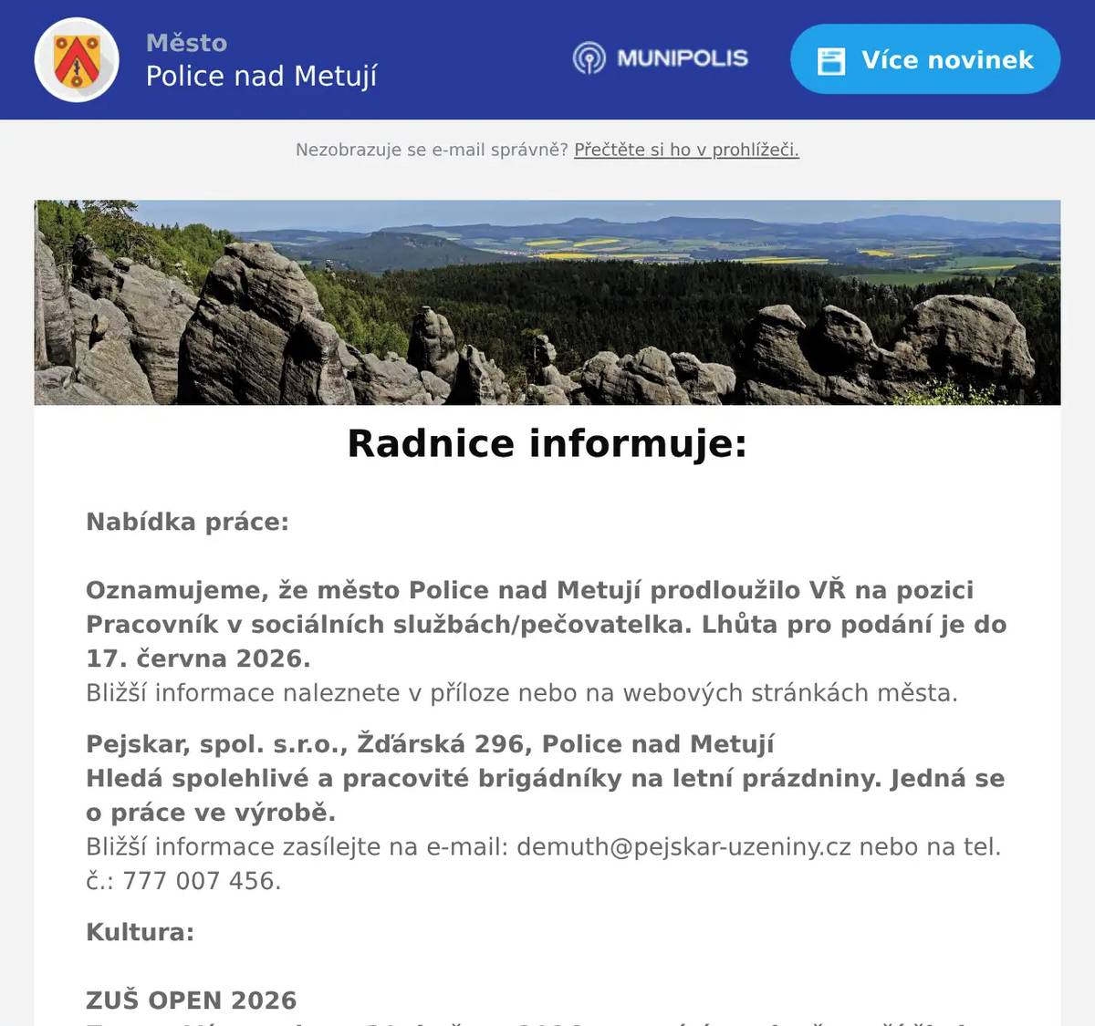 Nabídka práce:Oznamujeme, že město Police nad Metují prodloužilo VŘ na pozici Pracovník v sociálních službách/pečovatelka. Lhůta pro podání je do 17. června 2026. Bližší informace naleznete v příloze nebo na webových stránkách města. Pejskar, spol. s.r.o., Žďárská 296, Police nad MetujíHledá spolehlivé a pracovité brigádníky na letní prázdniny. Jedná se o práce ve výrobě.Bližší informace zasílejte na e-mail: demuth@pejskar-uzeniny.cz nebo na tel. č.: 777 007 456. Kultura:ZUŠ OPEN 2026Zveme Vás v sobotu 30. května 2026 a otevíráme dveře naší školy, která letos slaví 35 let od svého založení. Srdečně zveme všechny současné i bývalé studenty, rodiče, přátele školy i širokou veřejnost.Bližší informace naleznete v příloze nebo na webových stránkách:  Noc kostelů 2026V pátek 29. května 2026 se uskuteční tradiční akce Noc kostelů. Zapojí se do ní i polická římskokatolická farnost, ve spolupráci s městem Police n. M. a Muzeem Náchodska.Program naleznete na:https://www.nockostelu.cz/kostel/1549/ Cestování:Spolek Přátelé Policka s podporou města Police nad Metují pořádá pro své členy i pro širokou veřejnost Celodenní výlet v úterý 2. června 2026, odjezd v 8 hodin z polického náměstí Program výletu:Hronov – Čapkův mlýn – prohlídka muzea – Česká Skalice – minizoo – muzeum Boženy Němcové – vila Čerych – Hrabílkovo zahradnictví.Cena: 500,- Kč (doprava + vstupné)Přihlášky na tel. č.: 601 364 766 u pí V. Kašíkové Odstávky vody: Rekonstrukce vodovodního řaduDne 11. 5. - 30. 6. 2026 může dojít z důvodu rekonstrukce vodovodního řadu v nezbytné míře k výpadku dodávky vody pro obec Police n. M. v části ul. Na Sibiři čp. 451, 452, 453, 454.Děkujeme za pochopení Připravuje se:Spolek Apeiron ve spolupráci se ZUŠ Police nad Metují a Knihovnou města Police nad Metují Vás zvou na KŘEST ŽIVOTOPISNÉHO ROMÁNU O HANUŠI WIHANOVIKoncertní sál ZUŠ Police nad Metují ve čtvrtek 4. června 2026 od 18 hodinHudba jako útočiště. Vášeň jako osud. Životopisný román s názvem "Vysocí muži jen neradi tančí" o Hanuši Wihanovi, violoncellistovi, který dokázal proměnit ticho v hlas a obyčejný tón v pravdu o člověku. 