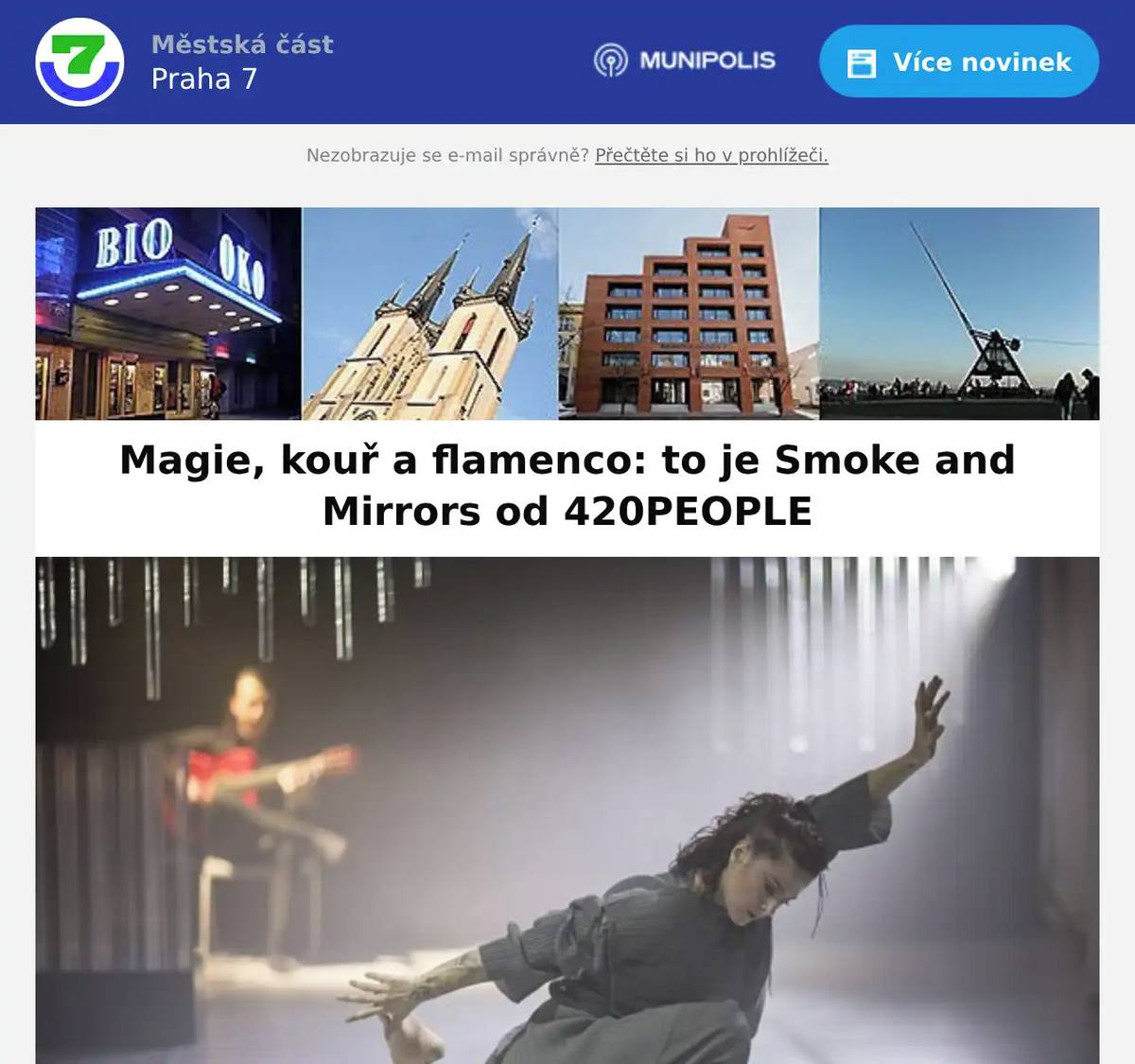 Společně se souborem současného tance 420PEOPLE vás zveme na představení Smoke and Mirrors – a pro obyvatele Prahy 7 máme připravenu speciální nabídku: omezený počet vstupenek za zvýhodněnou cenu 200 Kč. Představení tančí na své domovské scéně ve Studiu Maiselovka (Maiselova 4, Praha 1). Smoke and Mirrors je sólové představení tanečnice Francescy ‘Amy’ Amante a sólový koncert flamenco kytaristy Filipa Zubáka. Tančí a zní, mizí a objevují se mezi skleněnými levitujícími objekty. Inspirací pro scénografii se stala tvorba výtvarnice Vladimíry Klumparové, díky níž bylo sklo nedílnou součástí tvůrčího procesu od samotného začátku. Zůstalo pevné a křehké zároveň, impozantní, krásné, zdánlivě abstraktní, než souběhem okolností získá význam, příběh. Stejně tak jako iluze, která vzniká spojením kouře a zrcadla, může být i tento příběh jen dojem...Tak začíná nová choreografie Václava Kuneše vytvořená speciálně pro prostor Studia Maiselovka.Kdy? čtvrtek 28. & pátek 29. & sobota 30. května, vždy od 19.30 hodin Kde? Studio Maiselovka, Maiselova 4, Praha 1Cena zvýhodněné vstupenky je 200 Kč. Rezervovat si je můžete na e-mailu DrobnyJ@praha7.cz nebo telefonním čísle 733 466 792. Vstupenky pak budou na vaše jméno k vyzvednutí a k uhrazení ve Studiu Maiselovka před začátkem představení. Platba zvýhodněné vstupenky je možná kartou i v hotovosti. Studio otevírá v 19 hodin. "Václav Kuneš ve Smoke and Mirrors tvoří jako kouzelník v šeru kouře, za pomoci světelných skleněných objektů", tak zní titulek recenze Smoke and Mirrors na Taneční aktuality.cz. A recenze pokračuje: "...taneční soubor 420PEOPLE v čele s tanečníkem a choreografem Václavem Kunešem není třeba představovat. Na české, ale i mezinárodní scéně má jasné místo trvalé hodnoty. Trénuje, zkouší nové choreografie a repertoárové inscenace ve Studiu Maiselovka. Není to veliký prostor, protože vznikl ve sklepních prostorách činžovního domu. Má své limity, ale zase nutí tvůrce i tanečníky k intenzivnímu zkoumání pohybu, leckdy k hereckému sdělení i silně emocionálnímu prožitku. Musí opatrně korigovat svůj výraz, protože diváci v omezeném počtu sedí přímo u tanečníků."