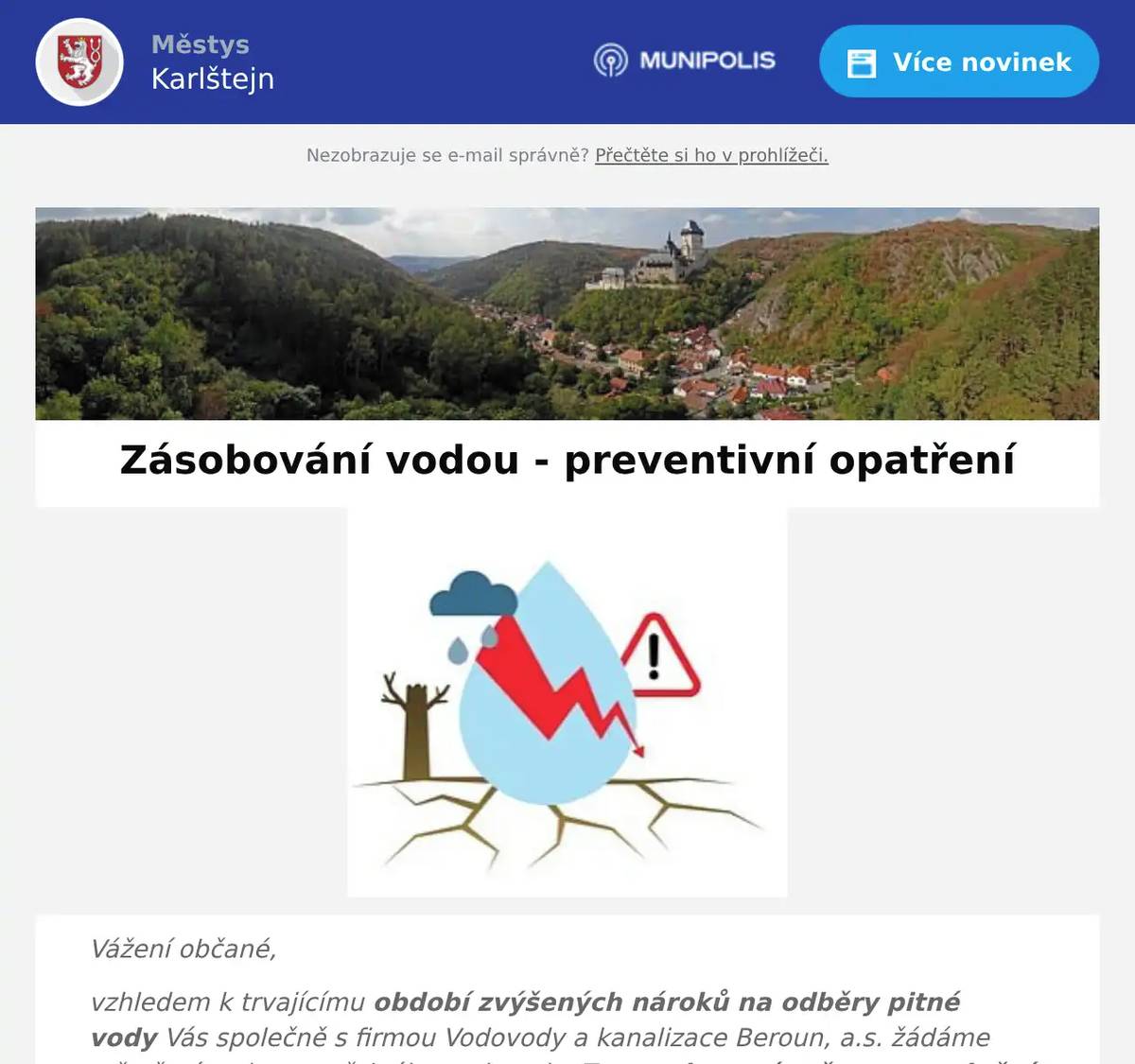 Vážení občané, vzhledem k trvajícímu období zvýšených nároků na odběry pitné vody Vás společně s firmou Vodovody a kanalizace Beroun, a.s. žádáme o šetření vodou z veřejného vodovodu. Tato voda není určena pro plnění bazénů, zálivky, mytí aut apod., je primárně určena pro zásobování obyvatelstva pitnou vodou a jejího využití k hygieně. Při nadlimitních spotřebách, převyšujících možnosti vodního zdroje a navrhovanou kapacitu zásoby vodojemu a vodovodní sítě může docházet k omezeným dodávkám vody, především ve vyšších částech obce. V případě delších výpadků dodávek vody, bude zajištěno náhradní zásobování projíždějícími cisternami. O takové situaci budeme vždy aktuálně informovat prostřednictvím webových stránek obce. Děkujeme za pochopení a dodržování uvedeného opatření. městys Karlštejn