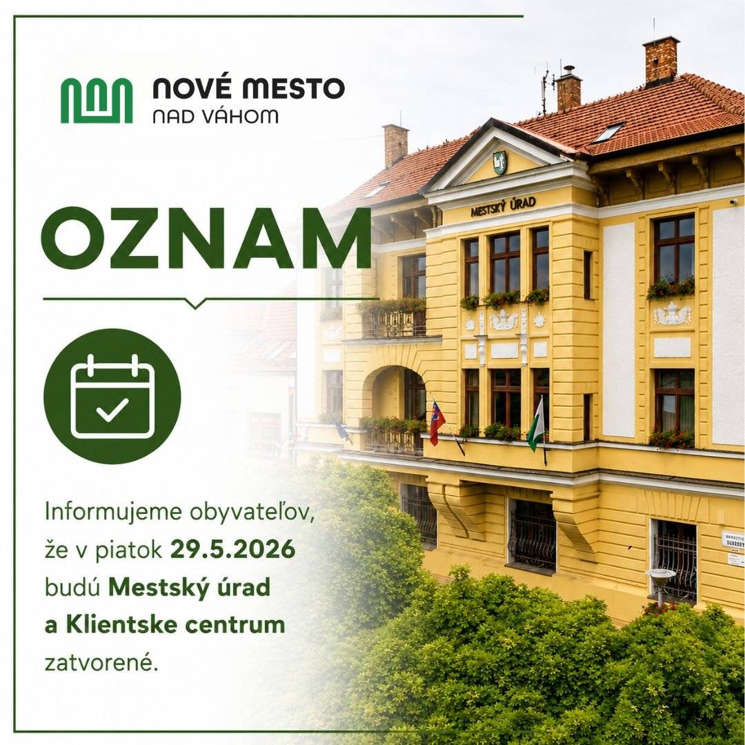 Mesto Nové Mesto nad Váhom si dovoľuje informovať obyvateľov, že v piatok 29. 5. 2026 budú Mestský úrad v Novom Meste nad Váhom a Klientske centrum zatvorené a služby pre verejnosť nebudú poskytované. Prosíme občanov, aby si návštevu Mestského úradu alebo Klientskeho centra naplánovali v súlade s úradnými hodinami počas nasledujúceho pracovného týždňa. ÚRADNÉ HODINY PRE KLIENTSKE CENTRUM A MESTSKÝ ÚRAD Pondelok 7:30 – 11:30 12:30 – 15:00 Utorok  7:30 – 11:30 12:30 – 15:00 Streda  8:30 – 11:30 12:30 – 17:00 Štvrtok  administratívny deň Piatok  7:30 – 11:30 12:30 – 14:00 Ďakujeme za pochopenie.