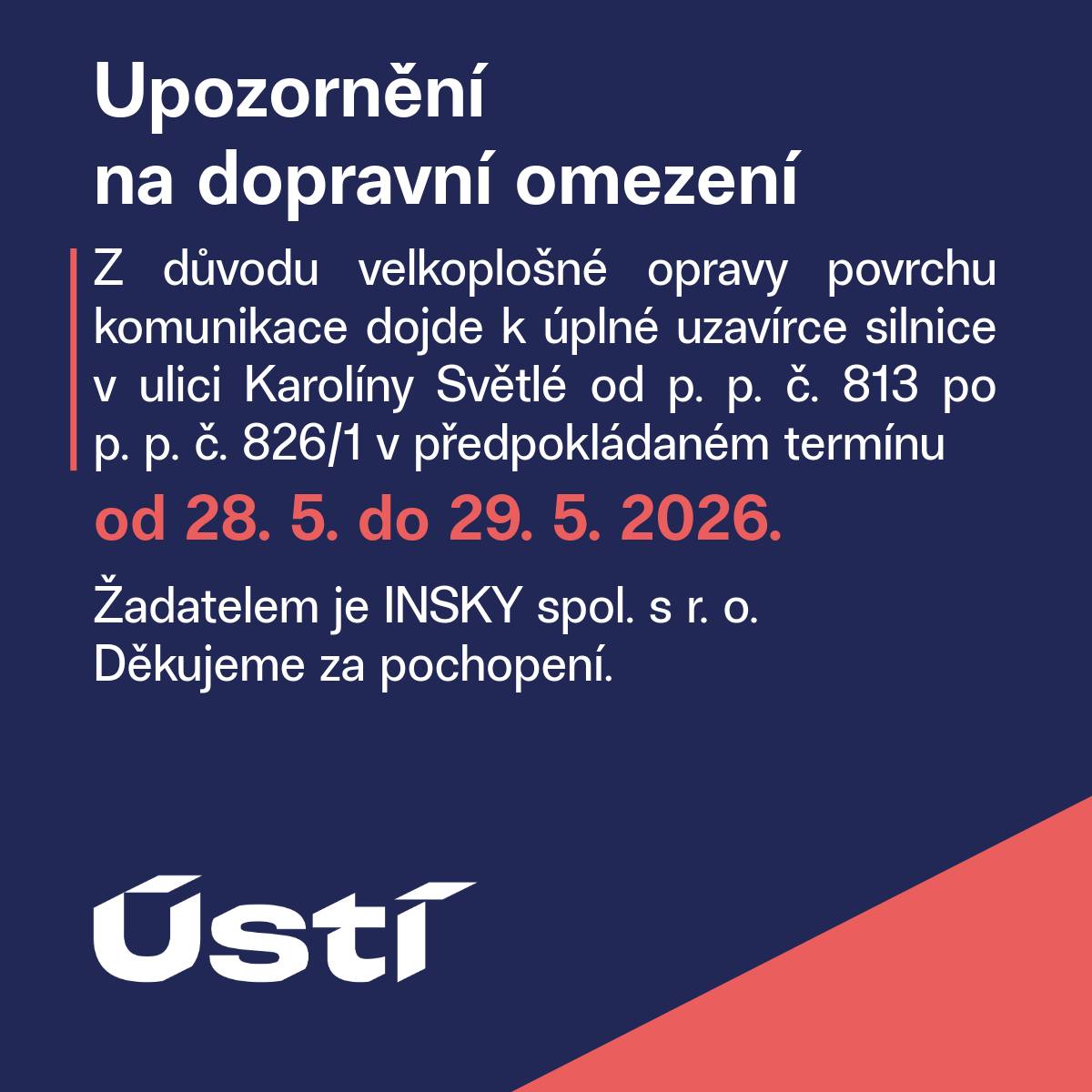 Z důvodu velkoplošné opravy povrchu komunikace dojde k úplné uzavírce silnice v ulici Karolíny Světlé od p. p. č. 813 po p. p. č. 826/1 v předpokládaném termínu od 28. 5. do 29. 5. 2026. Žadatelem je INSKY spol. s r. o. Děkujeme za pochopení.