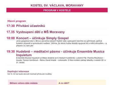 Farnost Moravany Vás srdečně zve na další ročník Noci kostelů, který proběhne v pátek 29. května od 17.30 hodin ve farním kostele sv. Václava v Moravanech.  Těšit se můžete na vystoupení dětí z MŠ Moravany,  koncert Simply Gospel, hudebně - meditační pásmo Hledání nebo třeba přímluvnou modlitbu.  Můžete také vystoupat na věž kostela a prohlédnout si fotografie ze života farnosti. Zakoupením některého z výrobků maminek a dětí na jarmarku přispějete organizaci Mary´s Meals v boji proti dětskému hladu a poté si v kostele třeba zapálíte svíčku na osobní úmysl a zajdete na ochutnávku mešních vín. Děti si mohou projít venkovní hru a zaskotačit si na skákacích hradech.  Veškerý program je zdarma. Pro návštěvníky je připraveno občerstvení.