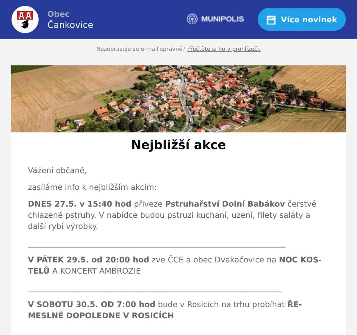 Vážení občané, zasíláme info k nejbližším akcím: DNES 27.5. v 15:40 hod přiveze Pstruhařství Dolní Babákov čerstvé chlazené pstruhy. V nabídce budou pstruzi kuchaní, uzení, filety saláty a další rybí výrobky. __________________________________________________________________ V PÁTEK 29.5. od 20:00 hod zve ČCE a obec Dvakačovice na NOC KOSTELŮ A KONCERT AMBROZIE _________________________________________________________________ V SOBOTU 30.5. OD 7:00 hod bude v Rosicích na trhu probíhat ŘEMESLNÉ DOPOLEDNE V ROSICÍCH __________________________________________________________________ V SOBOTU 20.6. OD 8:00 hod bude probíhat SVOZ VELKOOBJEMOVÉHO A NEBEZPEČNÉHO ODPADU na jednotlivých sběrných místech tak, jak jste zvyklí. Novinkou nyní bude samostatně stojící kontejner na textil (POUZE nepoužitelný textil v režimu odpadu, NE BOTY, NE KABELKY), který bude umístěn ve dvoře za hospodou CELÝ VÍKEND. Další využití tohoto kontejneru bude dle zájmu, toto je zatím tzv. "na zkoušku". ___________________________________________________________________  Děkujeme za pozornost a těšíme se na viděnou. Hezký den, OÚ Čankovice  