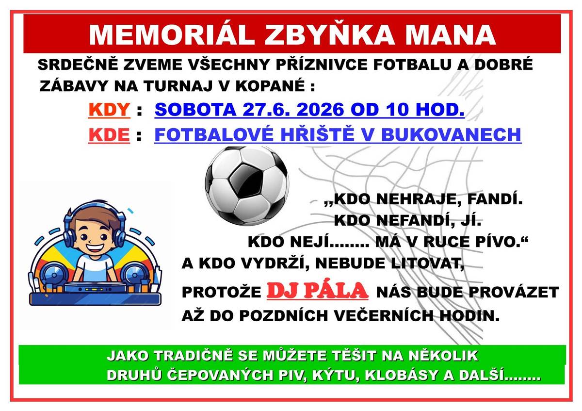 FCS Týnec nad Sázavou srdečně zve všechny příznivce fotbalu a dobré zábavy na tradiční turnaj v kopané „Memoriál Zbyňka Mana“, který se uskuteční v sobotu 27. 6. 2026 od 10:00 hodin na fotbalovém hřišti v Bukovanech. Těšit se můžete na sportovní atmosféru, fandění, občerstvení, několik druhů čepovaných piv, kýtu, klobásy a další dobroty. O hudební doprovod a večerní zábavu se postará DJ Pála. 🍻⚽ Přijďte podpořit hráče, pobavit se a užít si příjemný den s přáteli a sousedy.