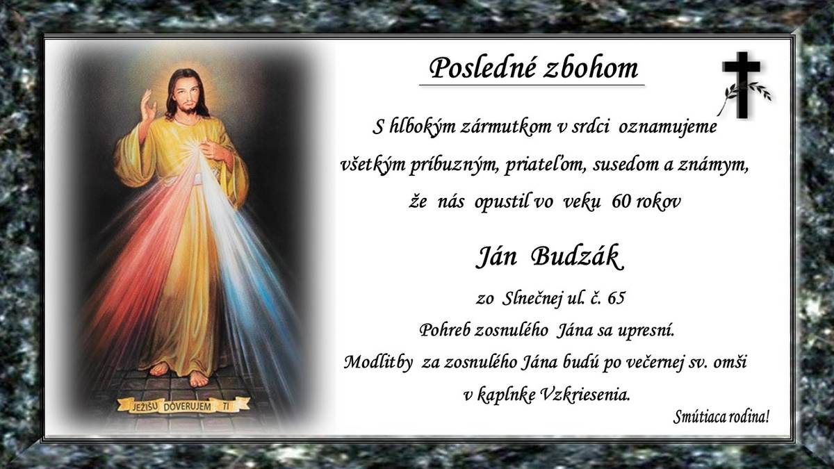 Vo veku (†60r.) nás opustil Ján Budzák zo Slnečnej ul. č. 65. Čas pohrebu sa upresní. Modlitby za zosnulého Jána budú po večernej sv. omši v kaplnke Vzkriesenia. Smútiaca rodina!