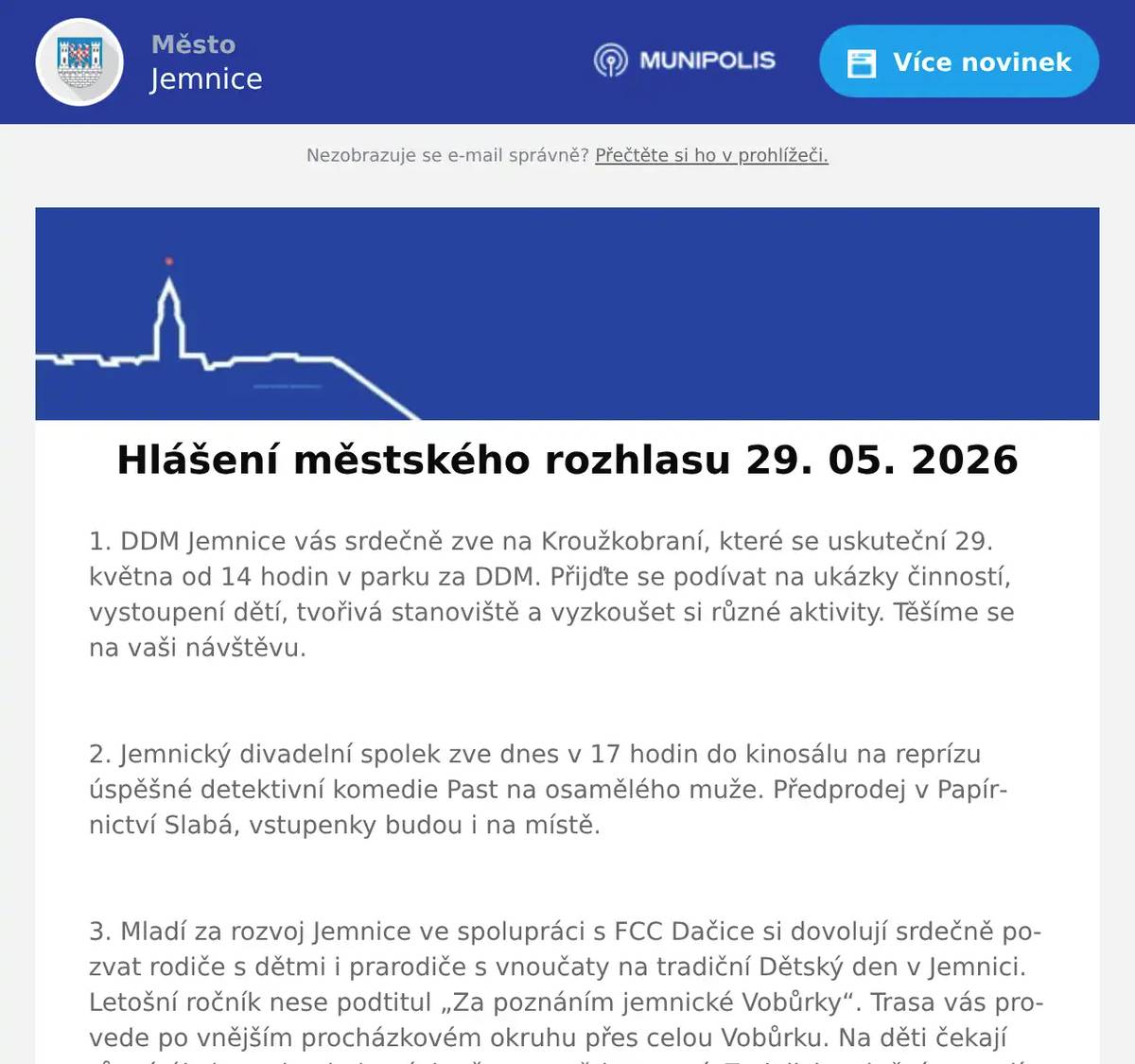 1. DDM Jemnice vás srdečně zve na Kroužkobraní, které se uskuteční 29. května od 14 hodin v parku za DDM. Přijďte se podívat na ukázky činností, vystoupení dětí, tvořivá stanoviště a vyzkoušet si různé aktivity. Těšíme se na vaši návštěvu.  2. Jemnický divadelní spolek zve dnes v 17 hodin do kinosálu na reprízu úspěšné detektivní komedie Past na osamělého muže. Předprodej v Papírnictví Slabá, vstupenky budou i na místě.  3. Mladí za rozvoj Jemnice ve spolupráci s FCC Dačice si dovolují srdečně pozvat rodiče s dětmi i prarodiče s vnoučaty na tradiční Dětský den v Jemnici. Letošní ročník nese podtitul „Za poznáním jemnické Vobůrky“. Trasa vás provede po vnějším procházkovém okruhu přes celou Vobůrku. Na děti čekají různé úkoly - od pohybových až po ty vědomostní. Za jejich splnění se malí dobrodruzi mohou v cíli těšit na zaslouženou odměnu. Přímo na dopravním hřišti si budou moct děti zblízka prohlédnout také opravdový popelářský vůz! Akce se koná tuto sobotu 30. května od 14:00 do 17:00 hod. Start a cíl bude na dopravním hřišti - u skautské klubovny; vstupné zdarma.  4. Dětská skupina Kopretina Jemnice vás zve na den otevřených dveří a na oslavu Dětského dne v pondělí 1. 6. od 15:00 do 17:00 hodin u dětského hřiště pod knihovnou. Čeká na vás příjemné prostředí, zábavné úkoly pro nejmenší děti, hravé aktivity i možnost podívat se, jak to u nás funguje. Těšíme se na vás.  5. Vážení občané,srdečně vás zveme na slavnostní otevření nové Kavárny U krále Jana v Jemnici, které se uskuteční v pondělí 1. června 2026 v 10 hodin, symbolicky na Den dětí. Přijďte si vychutnat příjemnou atmosféru, relax a chvíle pohody s přáteli i rodinou. Těšit se můžete na výbornou kávu, míchané nápoje, kvalitní zákusky i chlebíčky pro každého. Těšíme se na vaši návštěvu!