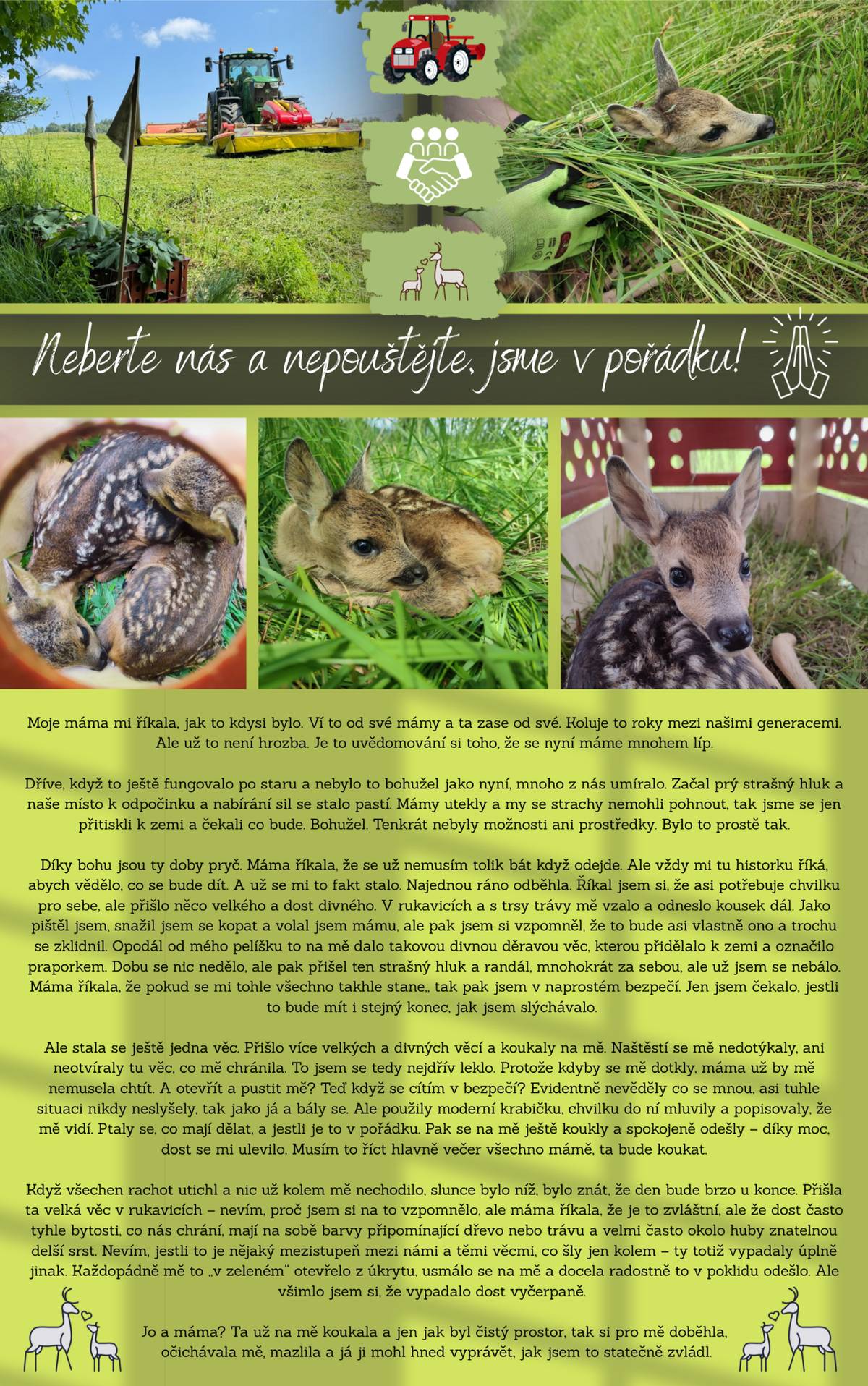 Začaly senoseče a s tím spojené vynášení ohrožených srnčat. Je proto možné, že se budete v přírodě kolem Pusté Rybné setkávat na okrajích luk s označenými přepravkami, ve kterých jsou dočasně umístěna čerstvě narozená srnčata. Prosímte, abyste srnčata nepouštěli a nijak s bednami nemanipulovali. Vše je pod kontrolou Mysliveckého spolku Telecí - Pustá Rybná, kteří se aktivně, ve spolupráci se Zemědělským družstvem „Mezilesí“ Telecí a soukromými místními zemědělci, záchraně věnují. Pokud Vás takto aktivita zajímá více, přikládáme popis a průběh této každoroční náročné činnosti tak trochu z obou stran "bojiště". Nebojte, srnčata jsou v pořádku, jsou v bezpečí a srna není nikdy daleko. Po vypuštění si své mládě najde a postará se o něho. Děkujeme všem, kteří se do akcí zapojují a dělají maximum pro záchranu další srnčí generace 💚