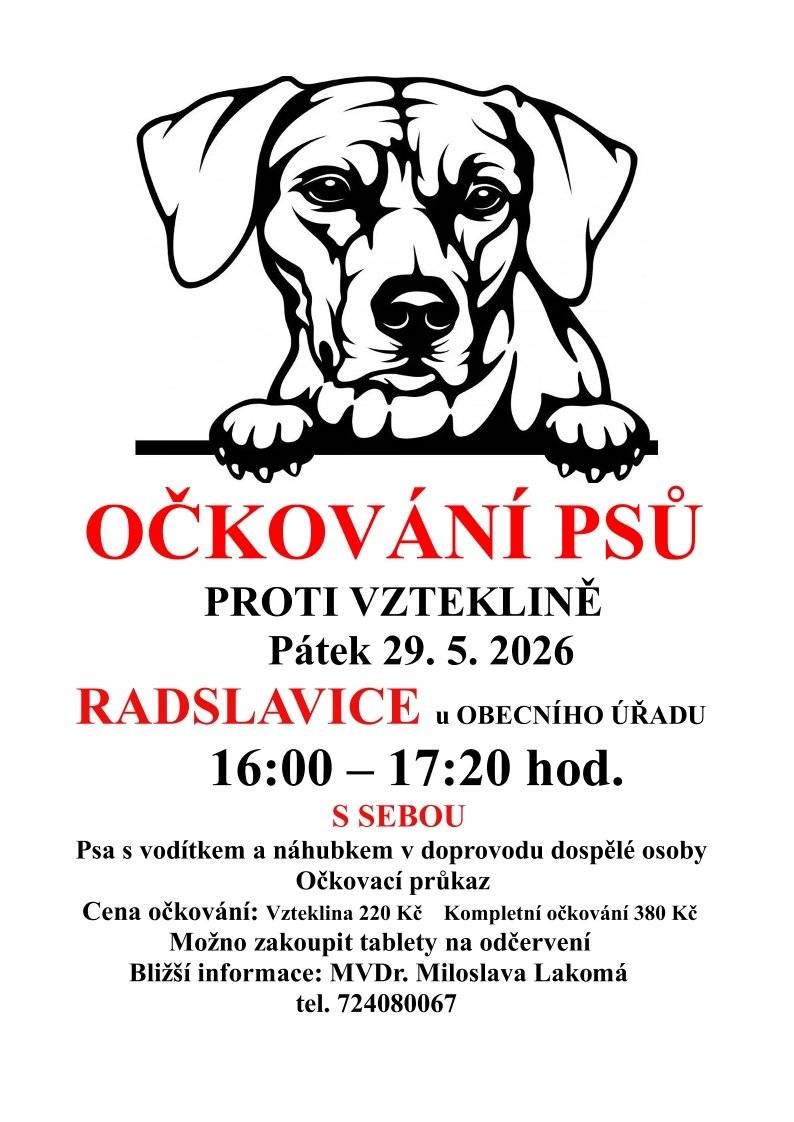 Upozorňujeme majitele psů, že zítra, v pátek 29. května 2026, proběhne v naší obci pravidelné očkování psů.   📍 Kde: Radslavice – u obecního úřadu   ⏱️ Kdy: od 16:00 do 17:20 hod.   🎒 Co vzít s sebou?   Psa na vodítku a s náhubkem, v doprovodu dospělé osoby.   Očkovací průkaz zvířete.   💰 Ceník služeb:   Očkování proti vzteklině: 220 Kč   Kompletní očkování: 380 Kč   Na místě bude možné zakoupit také tablety na odčervení.   📞 Kontakt pro bližší informace: V případě dotazů se můžete obrátit na veterinární lékařku, kterou je MVDr. Miloslava Lakomá, na telefonním čísle 724 080 067.