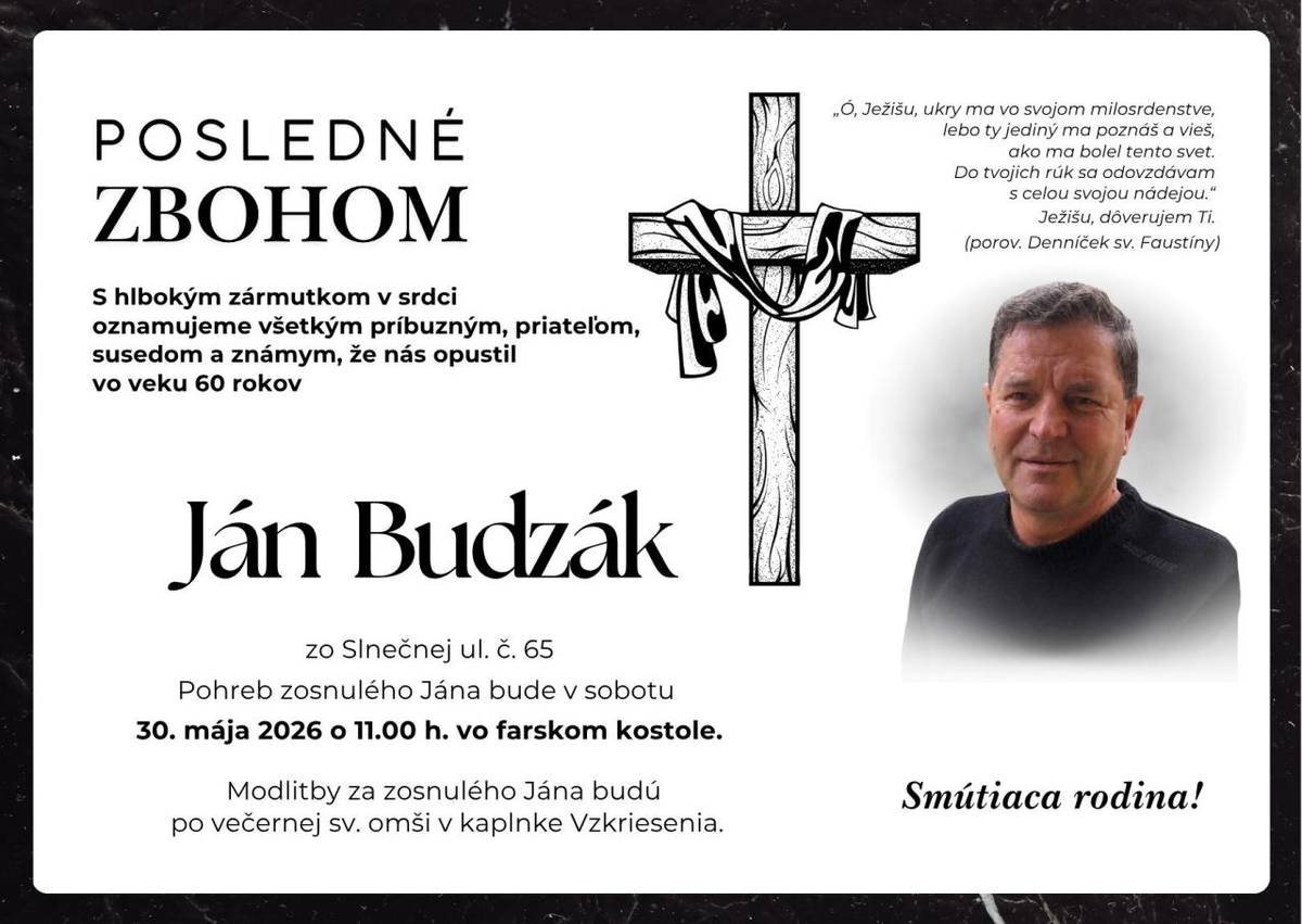 Pohreb zosnulého Jána Budzáka (†60r.) zo Slnečnej ul. č.65, bude v sobotu 30. mája 2026 o 11.00 hod. vo farskom kostole. Modlitby za zosnulého Jána budú po večernej sv. omši v kaplnke Vzkriesenia. Smútiaca rodina!