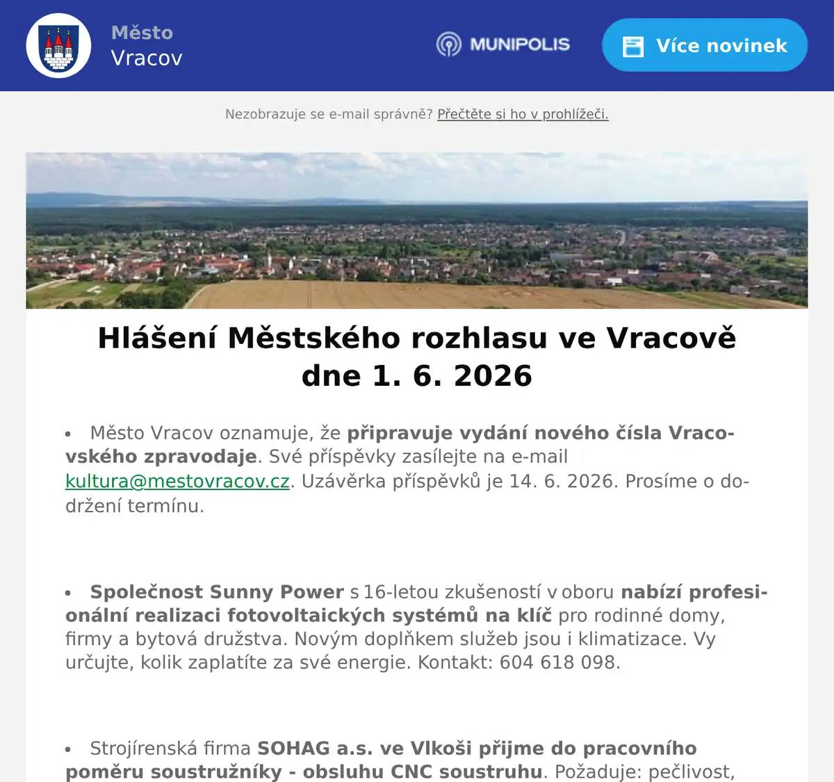 Město Vracov oznamuje, že připravuje vydání nového čísla Vracovského zpravodaje. Své příspěvky zasílejte na e-mail kultura@mestovracov.cz. Uzávěrka příspěvků je 14. 6. 2026. Prosíme o dodržení termínu.  Společnost Sunny Power s 16-letou zkušeností v oboru nabízí profesionální realizaci fotovoltaických systémů na klíč pro rodinné domy, firmy a bytová družstva. Novým doplňkem služeb jsou i klimatizace. Vy určujte, kolik zaplatíte za své energie. Kontakt: 604 618 098.  Strojírenská firma SOHAG a.s. ve Vlkoši přijme do pracovního poměru soustružníky - obsluhu CNC soustruhu. Požaduje: pečlivost, spolehlivost a aktivní přístup k práci. Nabízí: příplatky za směnnost, příspěvek na stravné a na penzijní spoření a 13. plat. Jedná se o práci ve dvousměnném provozu, nástup možný ihned. Na uvedené pracovní pozice nabízí možnost zaučení. Kontaktní tel.: 604 233 976, 518 625 151 – ing. Kolečkář. Kontaktní mail: sohag@sohag.cz  Soukromník koupí šátky, černé i barevné štofky a kašmírové sukně. Nabídněte na tel. 606 389 805.  Rodinná firma Zelenka bude v úterý 2. 6. 2026 od 9:00 do 13:45 hod. na parkovišti naproti radnice prodávat chlazené krůtí maso a uzeniny z krůtího masa.  Do Vracova přijede čistírna peří. Provozní doba je v úterý 2. 6. a ve středu 3. 6. 2026 vždy od 8 do 18 hodin. Čistí peří na počkání, šije prošívané deky, duchny, polštáře, dodává novou sýpkovinu, opravuje deštníky a slunečníky, prodává nové deštníky, zhotovuje nové potahy na deštníky a slunečníky, brousí nože, nůžky, nůžky na drůbež, šajby a nože do masových mlýnků (mlýnek nutno donést vcelku).  Základní umělecká škola Vracov oznamuje, že přijímací zkoušky pro školní rok 2026/2027 do hudebního oboru pro děti ve věku od 5 let se budou konat 15. a 16. června 2026 od 15 do 18 hodin. Elektronickou přihlášku a podmínky přijímacího řízení naleznete na webu školy zusvracov.cz.  MKK Vracov zve děti a rodiče na Oslavu Dne dětí. Velká herna chytrých hraček bude přichystána v pondělí 1. 6. 2026 od 10:00 do 17:00 hod. v malém sále kulturního domu Vracov. Vstupné 30Kč. V 17:00 hodin zveme všechny děti do vracovského kina. Promítáme animovaný film pro celou rodinu Mazlíčci v průšvihu. Vstup do kina je zdarma.  Ve čtvrtek 4. 6. 20026 od 16:00 do 16:30 hod. přijede do Vracova na náměstí naproti radnice cyklotour s Josefem Zimovčákem s názvem Na kole dětem na podporu onkologicky nemocným dětem. Přijďte povzbudit závodníky a finančně přispět na dobrou věc. Můžete se k cyklistům i přidat, 7. etapa končí ve Bzenci.  Středisko volného času Dúbrava Vás zve na akce Vracovského kouzelného týdne. V úterý 2. června na Odpoledne se zvířátky od 16:00 hod. v parku u sokolovny. Ve středu 3. června od 8:00 do 18:00 hodin na Den otevřených dveří SVČ Dúbrava. Ve čtvrtek 4. června na Bambinopárty od 16:00 hod. v malém sále kulturního domu. V pátek 5. června od 20:30 hod. na Stezku odvahy do Březíčka.  Spolek Vracovských vinařů vás zve na degustaci zemských, přívlastkových vín a frizzante na akci Za Urbanem do vinice v sobotu 6. 6. 2026 od 16:00 hod. V průběhu akce zahrají a zazpívají: Ženský sboreček Koňadra, Mužský sbor Košulíni a hudební uskupení GBAHN. Deky s sebou. Pivo, limo a občerstvení zajištěno. V případě nepříznivého počasí se akce nekoná.
