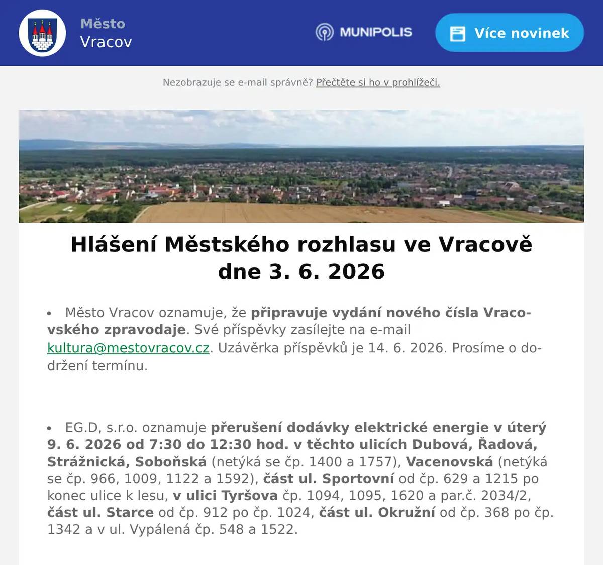 Město Vracov oznamuje, že připravuje vydání nového čísla Vracovského zpravodaje. Své příspěvky zasílejte na e-mail kultura@mestovracov.cz. Uzávěrka příspěvků je 14. 6. 2026. Prosíme o dodržení termínu.  EG.D, s.r.o. oznamuje přerušení dodávky elektrické energie v úterý 9. 6. 2026 od 7:30 do 12:30 hod. v těchto ulicích Dubová, Řadová, Strážnická, Soboňská (netýká se čp. 1400 a 1757), Vacenovská (netýká se čp. 966, 1009, 1122 a 1592), část ul. Sportovní od čp. 629 a 1215 po konec ulice k lesu, v ulici Tyršova čp. 1094, 1095, 1620 a par.č. 2034/2, část ul. Starce od čp. 912 po čp. 1024, část ul. Okružní od čp. 368 po čp. 1342 a v ul. Vypálená čp. 548 a 1522.  Společnost Sunny Power s 16-letou zkušeností v oboru nabízí profesionální realizaci fotovoltaických systémů na klíč pro rodinné domy, firmy a bytová družstva. Novým doplňkem služeb jsou i klimatizace. Vy určujte, kolik zaplatíte za své energie. Kontakt: 604 618 098.  Strojírenská firma SOHAG a.s. ve Vlkoši přijme do pracovního poměru soustružníky - obsluhu CNC soustruhu. Požaduje: pečlivost, spolehlivost a aktivní přístup k práci. Nabízí: příplatky za směnnost, příspěvek na stravné a na penzijní spoření a 13. plat. Jedná se o práci ve dvousměnném provozu, nástup možný ihned. Na uvedené pracovní pozice nabízí možnost zaučení. Kontaktní tel.: 604 233 976, 518 625 151 – ing. Kolečkář. Kontaktní mail: sohag@sohag.cz  Soukromník koupí šátky, černé i barevné štofky a kašmírové sukně. Nabídněte na tel. 606 389 805.  Rybářství Dujsík bude v sobotu 6. 6. 2026 v 9:00 hod. na parkovišti naproti radnice prodávat živé ryby: kapr, kapří půlky, amur a pstruh. Ryby na požádání vykuchá a vyčistí.  Občanská poradna KROK nabízí bezplatné, nezávislé, nestranné a diskrétní odborné poradenství v široké problematice. Pomáhá v těchto oblastech: rodina a mezilidské vztahy, komunikace s úřady, pracovně-právní vztahy, ochrana spotřebitele, hmotné zabezpečení, dluhy, exekuce a bydlení. Pokud chcete poradit, můžete přijít ve čtvrtek 4. června 2026 od 14:30 do 16:30 hod. na Městský úřad ve Vracově do zasedací místnosti.  Základní umělecká škola Vracov oznamuje, že přijímací zkoušky pro školní rok 2026/2027 do hudebního oboru pro děti ve věku od 5 let se budou konat 15. a 16. června 2026 od 15 do 18 hodin. Elektronickou přihlášku a podmínky přijímacího řízení naleznete na webu školy zusvracov.cz.  Ve čtvrtek 4. 6. 20026 od 16:00 do 16:30 hod. přijede do Vracova na náměstí naproti radnice cyklotour s Josefem Zimovčákem s názvem Na kole dětem na podporu onkologicky nemocným dětem. Přijďte povzbudit závodníky a finančně přispět na dobrou věc. Můžete se k cyklistům i přidat, 7. etapa končí ve Bzenci.  Středisko volného času Dúbrava Vás zve na akce Vracovského kouzelného týdne. Ve čtvrtek 4. června na Bambinopárty od 16:00 hod. v malém sále kulturního domu. V pátek 5. června od 20:30 hod. na Stezku odvahy do Březíčka.  Spolek Vracovských vinařů vás zve na degustaci zemských, přívlastkových vín a frizzante na akci Za Urbanem do vinice v sobotu 6. 6. 2026 od 16:00 hod. V průběhu akce zahrají a zazpívají: Ženský sboreček Koňadra, Mužský sbor Košulíni a hudební uskupení GBAHN. Deky s sebou. Pivo, limo a občerstvení zajištěno. V případě nepříznivého počasí se akce nekoná.  Spolek Zahradní Železnice Vracov oznamuje, že zájemci o návštěvu jsou zváni v neděli 7. 6. 2026 od 14 do 18 hodin. Dále upozorňuje, že může být zvýšený pohyb osob a vozidel v ulici Dubové a jejím okolí. Spolek Zahradní Železnice děkuje předem za trpělivost a toleranci.