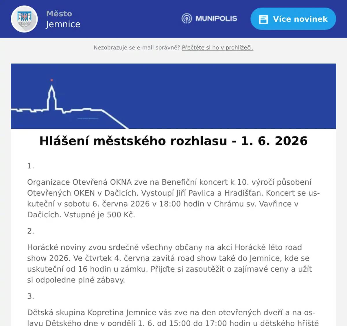 1. Organizace Otevřená OKNA zve na Benefiční koncert k 10. výročí působení Otevřených OKEN v Dačicích. Vystoupí Jiří Pavlica a Hradišťan. Koncert se uskuteční v sobotu 6. června 2026 v 18:00 hodin v Chrámu sv. Vavřince v Dačicích. Vstupné je 500 Kč. 2. Horácké noviny zvou srdečně všechny občany na akci Horácké léto road show 2026. Ve čtvrtek 4. června zavítá road show také do Jemnice, kde se uskuteční od 16 hodin u zámku. Přijďte si zasoutěžit o zajímavé ceny a užít si odpoledne plné zábavy. 3. Dětská skupina Kopretina Jemnice vás zve na den otevřených dveří a na oslavu Dětského dne v pondělí 1. 6. od 15:00 do 17:00 hodin u dětského hřiště pod knihovnou. Čeká na vás příjemné prostředí, zábavné úkoly pro nejmenší děti, hravé aktivity i možnost podívat se, jak to u nás funguje. Těšíme se na vás. 4. Vážení občané,srdečně vás zveme na slavnostní otevření nové Kavárny U krále Jana v Jemnici, které se uskuteční v pondělí 1. června 2026 v 10 hodin, symbolicky na Den dětí. Přijďte si vychutnat příjemnou atmosféru, relax a chvíle pohody s přáteli i rodinou. Těšit se můžete na výbornou kávu, míchané nápoje, kvalitní zákusky i chlebíčky pro každého. Těšíme se na vaši návštěvu! 5. Soukromý prodejce ze Znojma přijede v úterý 2. 6.  od 9:00 hodin na parkoviště u obchodu v Podolí prodávat jahody. Cena 95 Kč za kg.