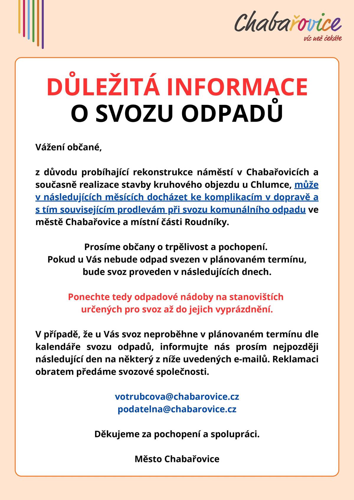 Vážení občané, z důvodu probíhající rekonstrukce náměstí v Chabařovicích a současně realizace stavby kruhového objezdu u Chlumce, může v následujících měsících docházet ke komplikacím v dopravě a s tím souvisejícím prodlevám při svozu komunálního odpadu ve městě Chabařovice a místní části Roudníky. Prosíme občany o trpělivost a pochopení. Pokud u Vás nebude odpad svezen v plánovaném termínu, bude svoz proveden v následujících dnech. Ponechte tedy odpadové nádoby na stanovištích určených pro svoz až do jejich vyprázdnění. V případě, že u Vás svoz neproběhne v plánovaném termínu dle kalendáře svozu odpadů, informujte nás prosím nejpozději následující den na některý z níže uvedených e-mailů. Reklamaci obratem předáme svozové společnosti. votrubcova@chabarovice.cz podatelna@chabarovice.cz  Děkujeme za pochopení a spolupráci.
