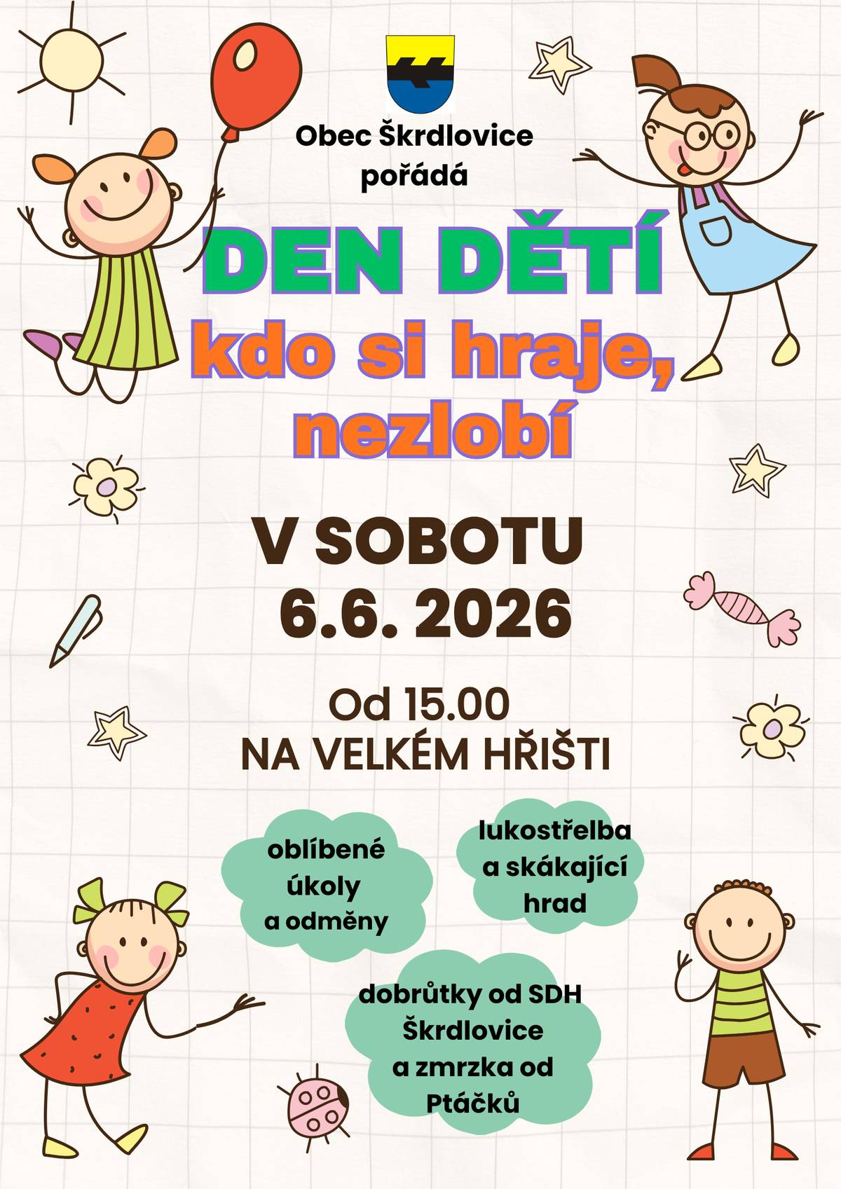 DEN DĚTÍ 6.6.2026 Přejeme vám, naše milé škrdlovické i přespolní děti, ať si váš den užijete na maximum  Obec Škrdlovice si pro vás připravila oslavy vašeho dne - dorazte na velké hřiště ve Škrdlovicích oslavit DEN DĚTÍ, v sobotu 6.6. od 15.00 po hasičských závodech - čekají vás oblíbené úkoly a odměny, lukostřelba, hrátky s bublinami a namísto skákajícího hradu (který nám vyfoukla jiná vesnice :-) ) minidiskotéka. Budeme se bavit, UŽ TUTO SOBOTU.