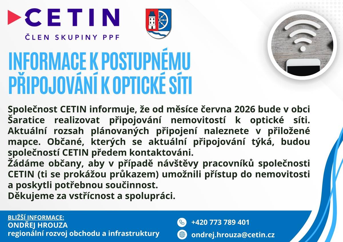 Společnost CETIN informuje, že od měsíce června 2026 bude v obci Šaratice realizovat připojování nemovitostí k optické síti. Aktuální rozsah plánovaných připojení naleznete v přiložené mapce. Občané, kterých se aktuální připojování týká, budou společností CETIN předem kontaktováni. Žádáme občany, aby v případě návštěvy pracovníků společnosti CETIN (ti se prokážou průkazem) umožnili přístup do nemovitosti a poskytli potřebnou součinnost. Děkujeme za vstřícnost a spolupráci.