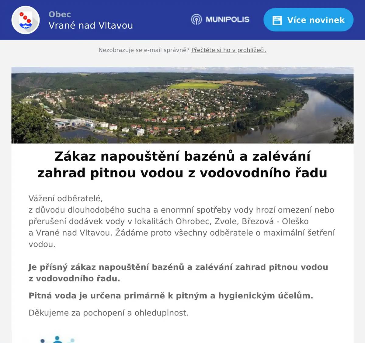 Vážení odběratelé,z důvodu dlouhodobého sucha a enormní spotřeby vody hrozí omezení nebo přerušení dodávek vody v lokalitách Ohrobec, Zvole, Březová - Oleško a Vrané nad Vltavou. Žádáme proto všechny odběratele o maximální šetření vodou.Je přísný zákaz napouštění bazénů a zalévání zahrad pitnou vodou z vodovodního řadu. Pitná voda je určena primárně k pitným a hygienickým účelům. Děkujeme za pochopení a ohleduplnost.