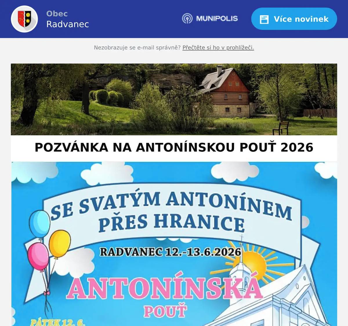 Vážení občané, milí přátelé Radvance, srdečně vás zveme na Antonínskou pouť 2026, která se uskuteční ve dnech 12.–13. června 2026 v Radvanci v rámci projektu „Se svatým Antonínem přes hranice“. Čekají na vás dva dny plné hudby, zábavy, setkání s přáteli i duchovního programu. Připraven je bohatý doprovodný program pro děti i dospělé, naučná stezka, tvůrčí dílničky, exkurze do sklárny KUNC, lunapark, stánkový prodej a mnoho dalšího. Pátek 12. června 14:00–18:00 naučná stezka „Se svatým Antonínem za pokladem“ slavnostní zahájení a vernisáž (16:00 hodin) hudební program:  Pražírna Band/Wawaye No Talent Rocker´s Stars Sobota 13. června slavnostní převzetí sošky sv. Antonína a pouť do kaple sv. Antonína ekumenická bohoslužba odpolední a večerní kulturní program:  Ponašem Novoborské mažoretky Čiperkové Alabama Music Kabát Revival Varnsdorf Verona Logr ohňová show Po oba dny se můžete těšit na: volné exkurze sklárny KUNC balónkového barona tvůrčí dílničky stánkový prodej lunapark Janeček Vstup na celou akci je zdarma. Přijďte s rodinou, přáteli i sousedy prožít příjemný víkend plný zábavy, tradic a společných setkání. Těšíme se na vás v Radvanci! S přáním krásných dnů Obec Radvaneca pořadatelé Antonínské pouti 2026