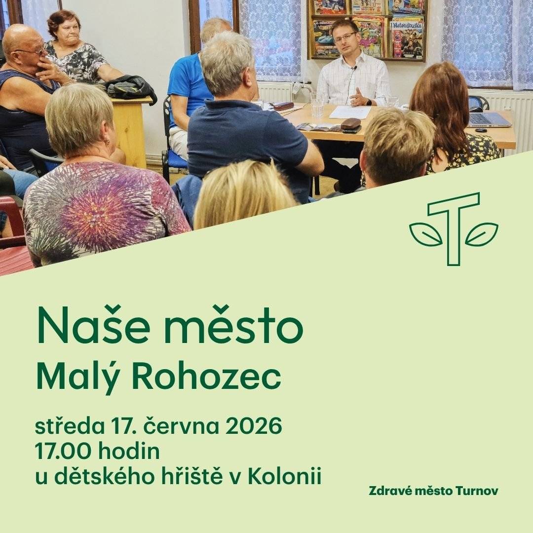 Vážení spoluobčané, srdečně zveme všechny obyvatele Malého Rohozce na diskuzní setkání Naše město se starostou města o místě a v místě, kde žijete. Koná se ve středu 17. června 2026 od 17:00 do 18:15 u dětského hřiště v Kolonii. Zastavte se na kávu nebo čaj a diskutujte o tom, co vás zajímá. Sdílejte s námi vaše nápady a návrhy pro naše město. Vyptejte se vedení města na městské novinky. V případě, že už nyní máte dotazy, které byste chtěli zodpovědět, napište na m.jandova@mu.turnov.cz. Odpovědi se pokusíme přinést už na setkání 17. června 2026. P.S. Deky a lehátka pro Vás budou připraveny. Případně s sebou přibalte skládací židli. Těšíme se na setkání Vaše Zdravé město Turnov