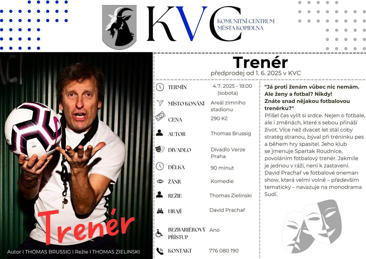 Přijďte se pobavit na divadelní komedii Trenér, ve které exceluje David Prachař. Příběh fotbalového trenéra Spartaku Roudnice vás zavede nejen do světa fotbalu, ale i do životních změn, vztahů a situací, které přinášejí nečekané zvraty i spoustu humoru. 📅 Kdy: 4. července 2026 od 18:00 📍 Kde: Areál zimního stadionu Kopidlno 🎟 Vstupné: 290 Kč ⏳ Délka: 90 minut 🎭 Žánr: Komedie Nenechte si ujít večer plný smíchu, skvělých hereckých výkonů a inteligentního humoru.