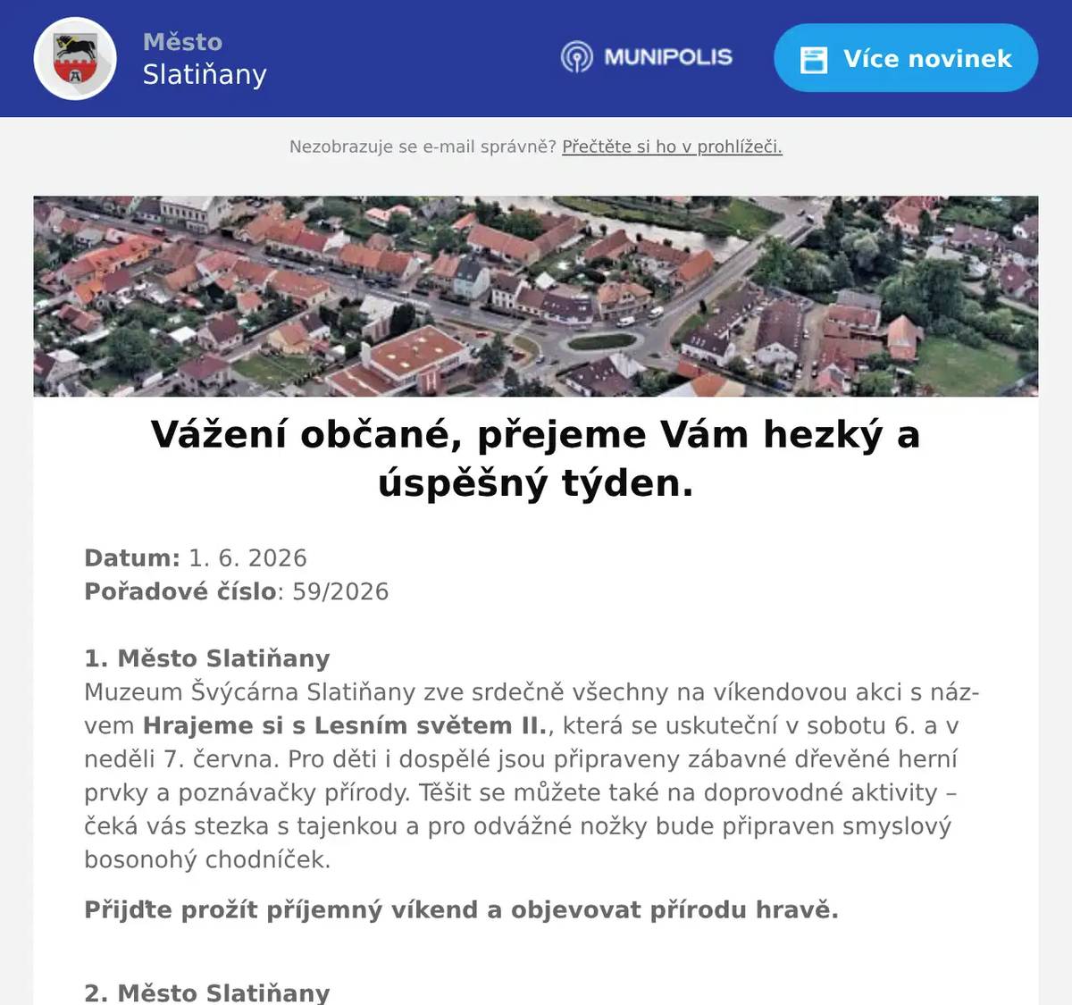 Datum: 1. 6. 2026Pořadové číslo: 59/20261. Město SlatiňanyMuzeum Švýcárna Slatiňany zve srdečně všechny na víkendovou akci s názvem Hrajeme si s Lesním světem II., která se uskuteční v sobotu 6. a v neděli 7. června. Pro děti i dospělé jsou připraveny zábavné dřevěné herní prvky a poznávačky přírody. Těšit se můžete také na doprovodné aktivity – čeká vás stezka s tajenkou a pro odvážné nožky bude připraven smyslový bosonohý chodníček. Přijďte prožít příjemný víkend a objevovat přírodu hravě. 2. Město SlatiňanyMěsto Slatiňany zve občany na plánované kulturní akce v měsíci červnu 2026. Divadlo tří se bude konat v evangelickém kostele ve Slatiňanech 2. června 2026, IV. ročník festivalu Souznění bude zahájen 6. června 2026 a následovat budou další koncerty v areálu evangelického kostela, 19. června 2026 proběhne na místní plovárně akce Vítání léta, na níž vystoupí Banjo Band Ivana Mládka a Rozálie Havelková s kapelou. Chceme Vás upozornit, že předprodej vstupenek na uvedené akce probíhá již nyní v infocentru ve Slatiňanech, neváhejte si proto včas vstupenky zakoupit. Bližší informace o uvedených kulturních akcích naleznete v Ozvěnách Slatiňan, na výlepových plochách a na internetových stránkách Města Slatiňany.3. Acord SlatiňanyIV. ročník festivalu SOUZNĚNÍ bude zahájen v sobotu 6. června 2026 v evangelickém kostele. První den festivalu bude zahájen v 17 hodin interaktivním koncertem pro děti Pískomil se vrací, v 18.30 vystoupí pěvecký sbor ZUŠ Chrudim Květinky a od 19 hodin zahraje pražská kapela s velkou dechovou sekcí Setoplete. Součástí celého festivalu bude občerstvení a řemeslný jarmark. V neděli 7. června bude festival pokračovat v 15 hodin vystoupením pěveckého sboru ZUŠ Chrudim,  v 15.3 bude následovat pěvecké vystoupení klientů Domova sociálních služeb Slatiňany a nedělní program od 16 hodin zakončí vystoupení hudební skupiny BeneBend Modletín z komunity chráněného bydlení v Modletíně. 4. OV ŠkrovádVážení spoluobčané, Osadní výbor Škrovád vás zve na schůzi, která se koná ve středu dne 3.6. 2026 v 18 hodin v Hospodě Pod Kopcem ve Škrovádě. Hlavním bodem jednání je tradiční loučení s prázdninami. Těší se na Vás Osadní výbor Škrovád.5. Potraviny MálekV pondělí 1. června od 10 do 18 hodin jste srdečně zváni ke zmrzlině Málek na milé setkání pro děti i rodiče.Přijďte si prohlédnout a zakoupit knížku 13 příběhů na dobrou noc, která přináší dětem nejen krásné čtení před spaním, ale i důležitá poučení pro dnešní dobu. Každý příběh je plný laskavosti, přátelství, dobrodružství a trpělivosti.Na místě bude přítomna také samotná autorka, která vám ráda do knihy o víle Karamelce napíše osobní věnování.K dispozici budou i omalovánky, školní rozvrhy a pexeso. Nebude chybět ani výborná karamelová zmrzlina.Každý, kdo si zakoupí knížku, dostane navíc malou drobnost jako dárek.Těší se na vás u zmrzliny Málek!6. MŠ MOMOMateřská škola Děvčátka MOMO hledá kuchaře/kuchařku pro aktuální zástup i dlouhodobou spolupráci na dohodu o provedení práce. Pro informace volejte na telefonní číslo 737 501 453.7. Svaz diabetiků SlatiňanySvaz diabetiků Slatiňany pořádá další  rekondiční pobyt do Chlumu u Třeboně, který se  uskuteční  od 13. 6. do 20.6 2026. Jedná se o týdenní pobyt cena 8 100,-Kč s plnou penzí, ubytování a doprava tam i zpět. Během pobytu se budou organizovány další výlety po okolí. Ještě je několik volných míst a je možno se přihlásit u paní Lukáškové  na telefonu 733 680 001.