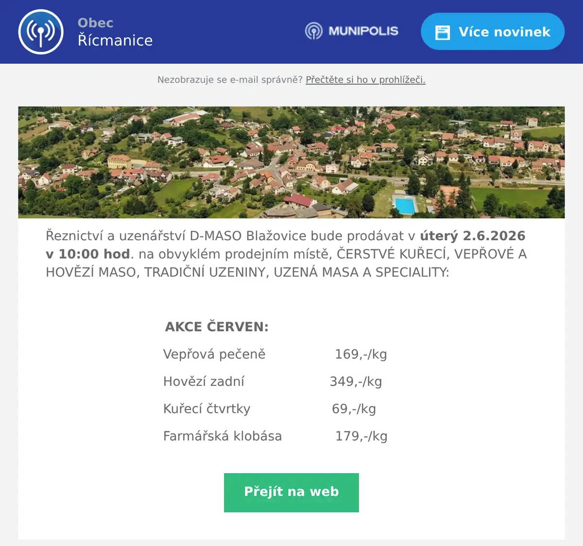 Řeznictví a uzenářství D-MASO Blažovice bude prodávat v úterý 2.6.2026 v 10:00 hod. na obvyklém prodejním místě, ČERSTVÉ KUŘECÍ, VEPŘOVÉ A HOVĚZÍ MASO, TRADIČNÍ UZENINY, UZENÁ MASA A SPECIALITY:  AKCE ČERVEN: Vepřová pečeně                 169,-/kg Hovězí zadní                     349,-/kg Kuřecí čtvrtky                    69,-/kg Farmářská klobása             179,-/kg