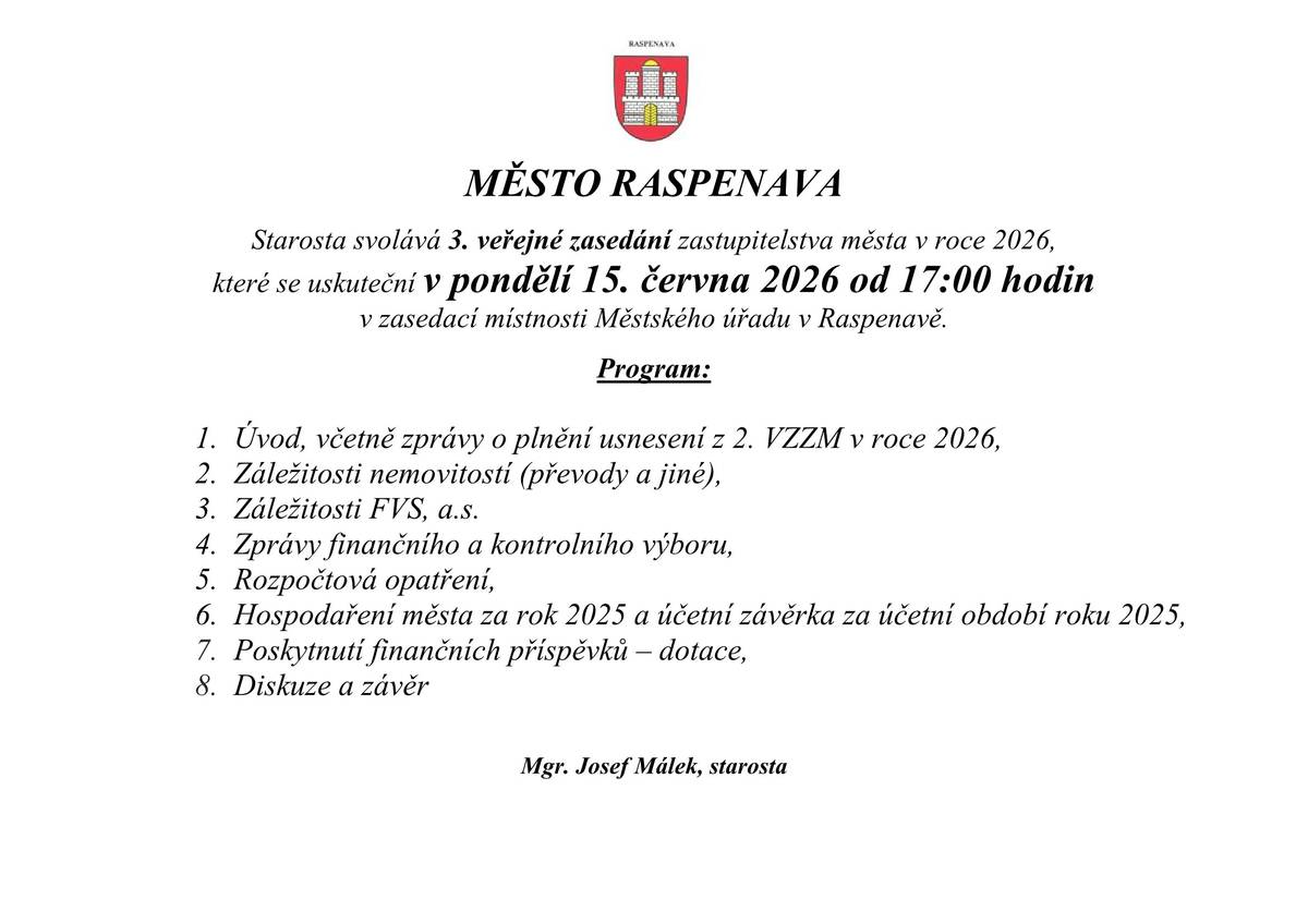 MĚSTO RASPENAVA Starosta svolává 3. veřejné zasedání zastupitelstva města v roce 2026,které se uskuteční v pondělí 15. června 2026 od 17:00 hodin  v zasedací místnosti Městského úřadu v Raspenavě.  Program: 1. Úvod, včetně zprávy o plnění usnesení z 2. VZZM v roce 2026, 2. Záležitosti nemovitostí (převody a jiné), 3. Záležitosti FVS, a.s. 4. Zprávy finančního a kontrolního výboru, 5. Rozpočtová opatření, 6. Hospodaření města za rok 2025 a účetní závěrka za účetní období roku 2025, 7. Poskytnutí finančních příspěvků – dotace,  8. Diskuze a závěr   Mgr. Josef Málek, starosta