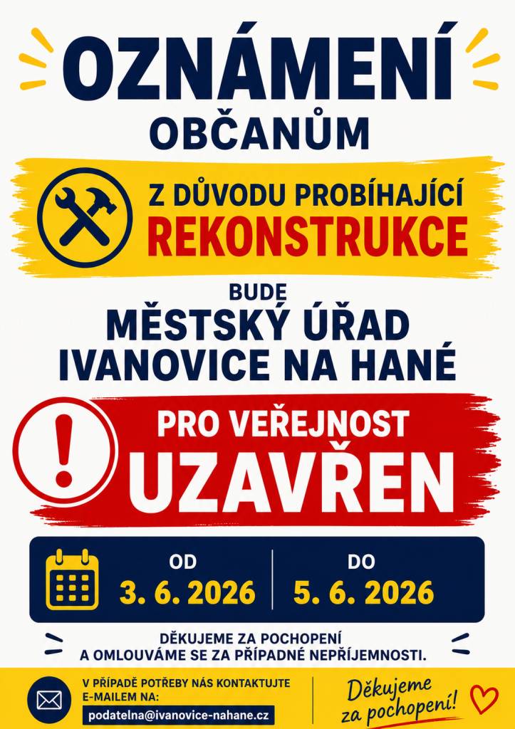 Z důvodu rekonstrukce budovy městského úřadu a kanceláří informujeme, že Městský úřad v Ivanovicích na Hané bude od středy 3.6. do pátku 5.6.2026 uzavřen pro veřejnost. V neodbytných a naléhavých záležitostech volejte 778 965 833, nebo zašlete e-mail-mesto@ivanovicenahane.cz   podatelna@ivanovice.c