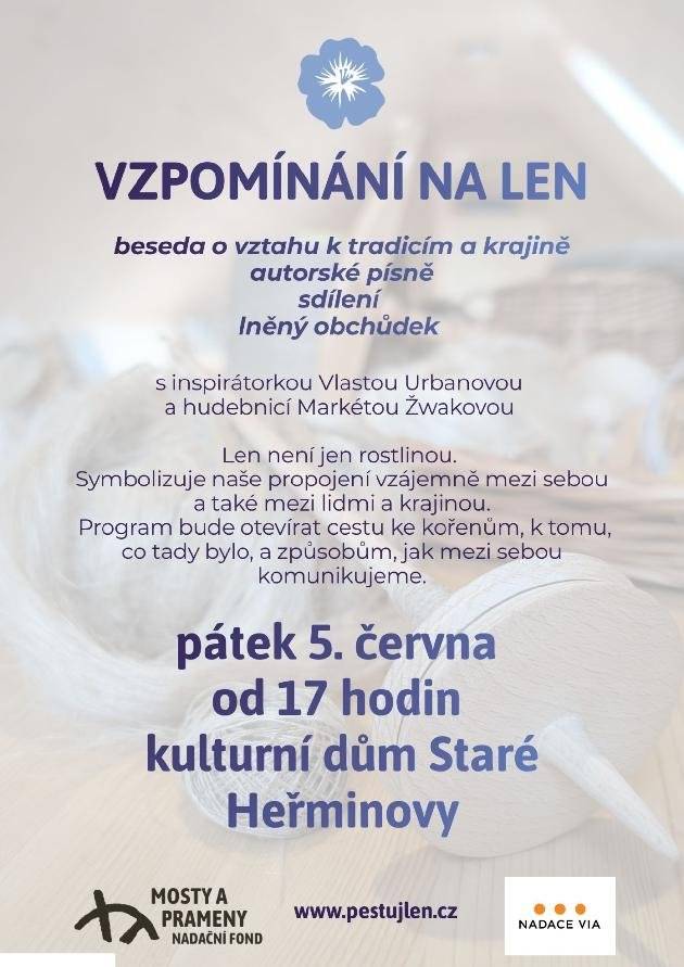 Milí sousedé, srdečně vás zveme na setkání tento pátek 5. června od 17 hodin s názvem VZPOMÍNÁNÍ NA LEN v kulturním domě.              Přijďte si popovídat o lnu a nechte se vtáhnout do jeho příběhu. Len nás vede ke zpomalení. A když se to stane, uvědomíme si celou řadu věcí, které v životě stojí za to pěstovat, pečovat o ně, zalévat, sklidit a poté oddělit vlákno, příst a tkát. Jako len. Na toto setkání jsme s Vlastou Urbanovou vybraly téma ODPUŠTĚNÍ. Je to nejčastější a nejdůležitější krok v tom, abychom se mohli ve vztazích posunout. Vlasta nám promítne krátký film a pak nás provede s citem a uměním jí vlastním k tomu, abychom byli schopni - odpustit. Téma odpuštění patří i ke krajině. A tak přijďte, popovídat si o lnu a nechat se vzít k sobě. Doprovodí nás tím vším taky Markéta Žwaková hudbou a svými autorskými písněmi.                                                      Na místě bude i lněný obchůdek s výrobky programu Pěstuj len.  Prohlédnout si je můžete na www.dobrosop.cz.                              Těší se na vás dobrovolnická skupina nadačního fondu Mosty a Prameny.                                                                                                Monika Michaelová                                                                                nadační fond Mosty a prameny                      www.mostyaprameny.cz