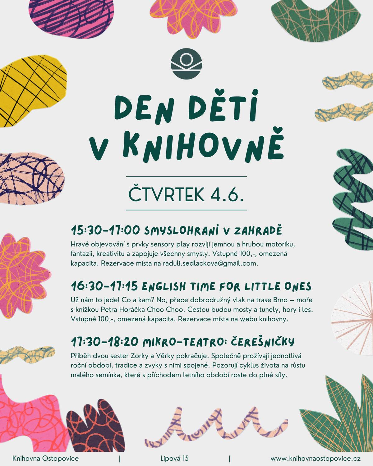Zveme na rodinný minifestiválek u příležitosti Dne dětí. Ožije celá knihovna! Na co se můžete těšit?   15:30-17:00 SMYSLOHRANÍ V ZAHRADĚ Hravé objevování s prvky sensory play rozvíjí jemnou a hrubou motoriku, fantazii, kreativitu a zapojuje všechny smysly. Vstupné 100,-, omezená kapacita, doporučeno pro děti od 2 do 6 let. Rezervace místa na raduli.sedlackova@gmail.com.   16:30-17:15 ENGLISH TIME FOR LITTLE ONES Choo choo! Už nám to jede! Co a kam? No, přece dobrodružný vlak na trase Brno – moře s knížkou Petra Horáčka Choo Choo. Cestou budou mosty a tunely, hory i les. A u moře, tam bude teprve zábava! Vstupné 100,-, omezená kapacita, doporučeno pro děti od 3 do 8 let. Rezervace místa na webu knihovny: https://1url.cz/ZeFnn.   17:30-18:20 MIKRO-TEATRO: ČEREŠNIČKY Inscenace Čerešničky rozehrává příběh dvou sester Zorky a Věrky, které společně prožívají jednotlivá roční období, tradice a zvyky, které jsou s nimi spojené a pozorují cyklus života na růstu malého semínka, z kterého vyklíčila na jaře křehká rostlinka, s příchodem letního období roste do plné síly až vykvete v krásnou slunečnici.  Vstupné dobrovolné. Doporučený minimální příspěvek 100 Kč / rodina.   Nebude chybět ani tradiční sousedská hostina, mošt a laskominy ze Sadů Starý Lískovec. Předem děkujeme každému, kdo se rozhodne podělit o své oblíbené dobroty.    Knihovna Ostopovice / čtvrtek 4.6. 15:30-18:30 / více zde: https://www.knihovnaostopovice.cz/program