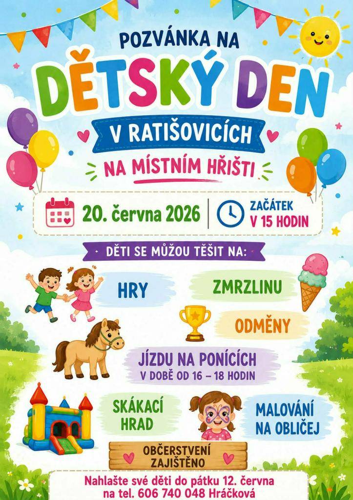 Dětský den v Ratišovicích se uskuteční 20.6.2026 v 15 hodin na hřišti. Děti se mohou těšit na hry, zmrzlinu odměny, jízdy na ponících. Děti nahlašte do pátku 12.6.2026 na telefonu 606 740 048 p. Hráčkové.