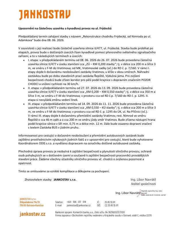 Upozornění na částečnou uzavírku a kyvadlový provoz na ul. Frýdecká Předpokládaný termín zahájení stavby s názvem „Rekonstrukce chodníku Frýdecká, od Nimroda po ul. Adámkova“ bude dne 08. 06. 2026. V souvislosti s její realizací bude částečně uzavřena silnice II/477, ul. Frýdecká. Stavba bude probíhat po etapách, provoz bude v dotčených úsecích řízen kyvadlově pomocí přenosného světelného signalizačního zařízení, a to v následujících termínech a úsecích: I. etapa: v předpokládaném termínu od 08. 06. 2026 do 26. 07. 2026 bude provedena částečná uzavírka silnice II/477 v úseku staničení cca „ZÚ – KM 0,200 stavby“; tj. v délce cca 200 m a šířce 3 m, ve směru z F-M do Vratimova; od MK, Vratimovské zadky (vč.) do RD č. p. 7/160. V rámci I. etapy dojde k dočasnému neobsloužení zastávky Vratimov, u kříže v obou směrech. Náhradní zastávkou bude po dobu stavebních prací zastávka Řepiště, Výdušná jáma. Pro zvýšení bezpečnosti chodců bude zřízen koridor pro pěší podél krajnice s dopravním značením POZOR CHODCI a snížení rychlosti na 30km/h. II. etapa: v předpokládaném termínu od 27. 07. 2026 do 13. 09. 2026 bude provedena částečná uzavírka silnice II/477 v úseku staničení cca „KM 0,200 – KM 0,550 stavby“; tj. v délce cca 350 m a šířce 3 m, ve směru z F-M do Vratimova; v prostoru cca od RD č.p. 7/160 do RD č. p. 1295. II. etapa si nevyžádá změnu vedení linek. III. etapa: v předpokládaném termínu od 14. 09. 2026 do 11. 11. 2026 bude provedena částečná uzavírka silnice II/477 v úseku staničení cca „KM 0,550 – KÚ stavby“; tj. v délce cca 200 m a šířce 3 m, ve směru z F-M do Vratimova; v prostoru cca od RD č. p. 1295 do ÚK, ul. Na Příčnici (vč.). V rámci III. etapy dojde k dočasnému přemístění zastávky Vratimov, rest. Nimrod ve směru Řepiště o cca 46 m zpět a o cca 200 m ve směru jízdy směr Vratimov. Bude zřízena nástupní hrana podél krajnice silnice v šíři min. 0,75 m a délce min. 12 m. Dále bude osazeno dopravní značení s textem Zastávka BUS v jízdním pruhu. Informovanost pro cestující o dočasném neobsloužení a přemístění autobusových zastávek bude zajištěno prostřednictvím výlukových jízdních řádů a v upozornění pro cestující, které bude vyhotoveno Koordinátorem ODIS s.r.o. a vyvěšeno dopravcem na označníku dotčené autobusové zastávky.  Přechodná úprava provozu je nezbytná k zajištění bezpečnosti a plynulosti silničního provozu, ochraně osob pohybujících se v dotčeném území a současně k zajištění bezpečnosti pracovníků provádějících stavební práce. Žádáme všechny účastníky silničního provozu vč. chodců o zvýšenou pozornost a opatrnost.  Tímto se omlouváme za vzniklé komplikace a děkujeme za pochopení.  Zhotovitelem stavby: JANKOSTAV s.r.o. Ing. Libor Navrátil ředitel společnosti