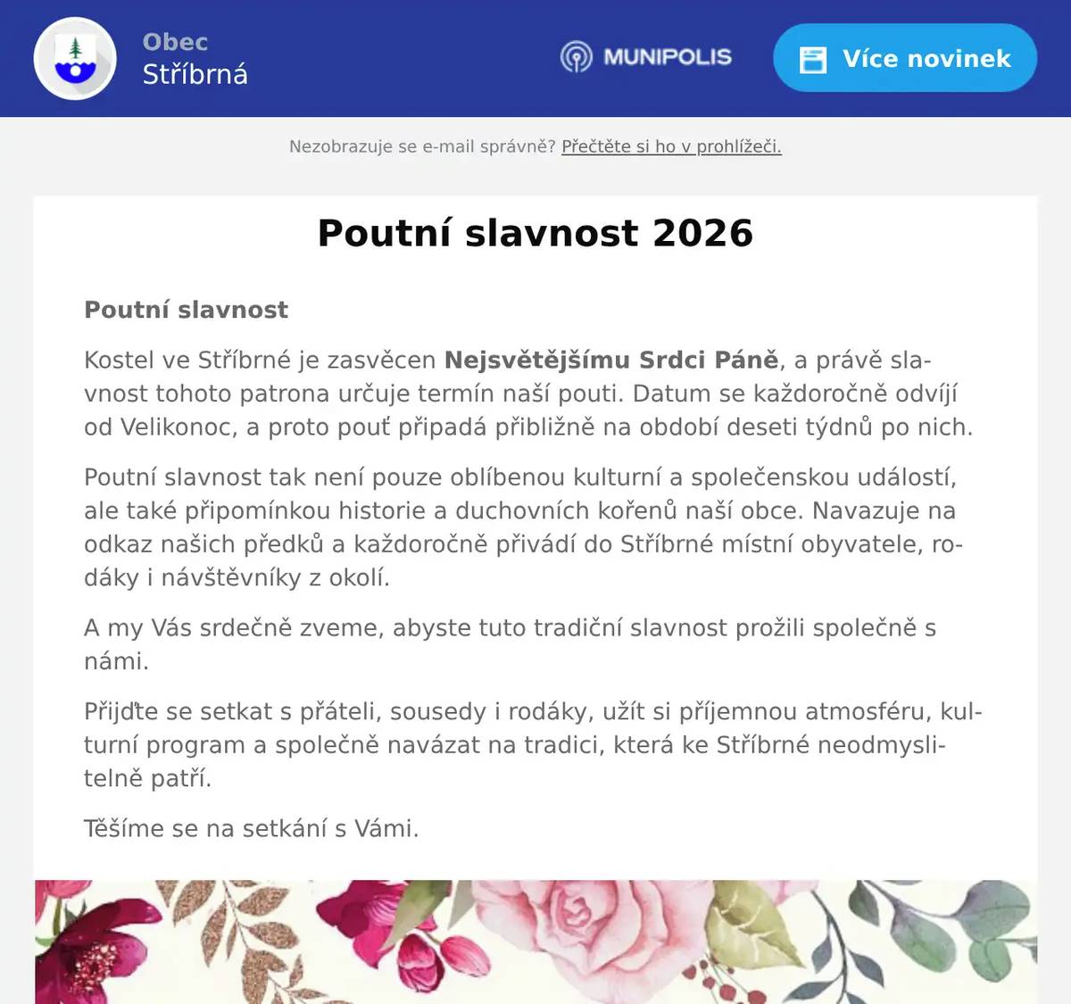 Poutní slavnost Kostel ve Stříbrné je zasvěcen Nejsvětějšímu Srdci Páně, a právě slavnost tohoto patrona určuje termín naší pouti. Datum se každoročně odvíjí od Velikonoc, a proto pouť připadá přibližně na období deseti týdnů po nich. Poutní slavnost tak není pouze oblíbenou kulturní a společenskou událostí, ale také připomínkou historie a duchovních kořenů naší obce. Navazuje na odkaz našich předků a každoročně přivádí do Stříbrné místní obyvatele, rodáky i návštěvníky z okolí. A my Vás srdečně zveme, abyste tuto tradiční slavnost prožili společně s námi. Přijďte se setkat s přáteli, sousedy i rodáky, užít si příjemnou atmosféru, kulturní program a společně navázat na tradici, která ke Stříbrné neodmyslitelně patří. Těšíme se na setkání s Vámi.