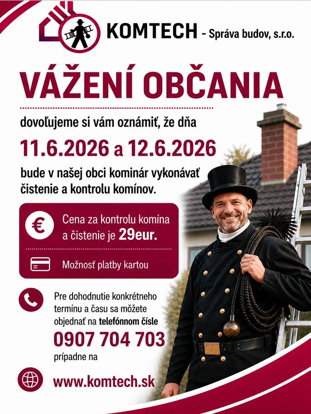 Vážení občania, dovoľujeme si vám oznámiť, že dňa  11.6.2026 a 12.6.2026  bude v našej obci kominár vykonávať čistenie a kontrolu komínov. Cena za kontrolu a čistenie komína je 29eur. Pre dohodnutie konkrétneho termínu a času sa môžete objednať na telefónnom čísle 0907 704 703.