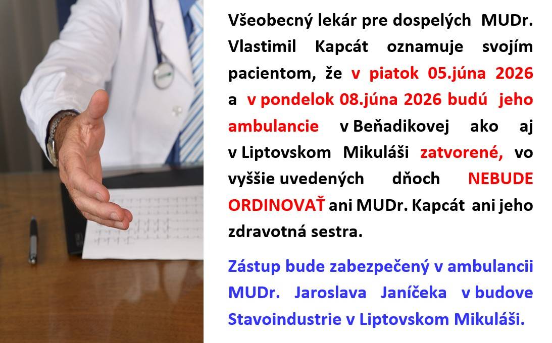 Všeobecný lekár pre dospelých  MUDr.Vlastimil Kapcát oznamuje svojím pacientom, že v piatok 05.júna 2026 a  v pondelok 08.júna 2026 budú jeho ambulancie v Beňadikovej ako aj v Liptovskom Mikuláši zatvorené, vo vyššie uvedených dňoch NEBUDE ORDINOVAŤ ani MUDr. Kapcát  ani jeho zdravotná sestra.