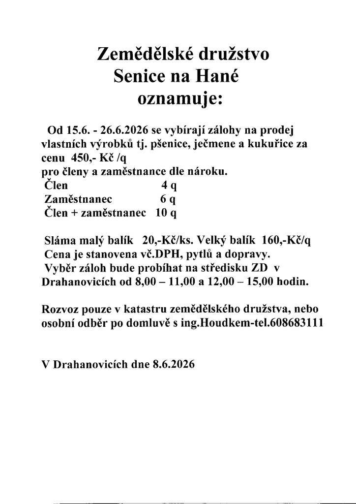 Od 15.6. - 26.6.2026 se vybírají zálohy na prodej  vlastních výrobků tj. pšenice, ječmene a kukuřice za cenu  450,- Kč /q pro členy a zaměstnance dle nároku.   Člen                               4 q   Zaměstnanec                6 q   Člen + zaměstnanec   10 q   Sláma malý balík   20,-Kč/ks. Velký ba