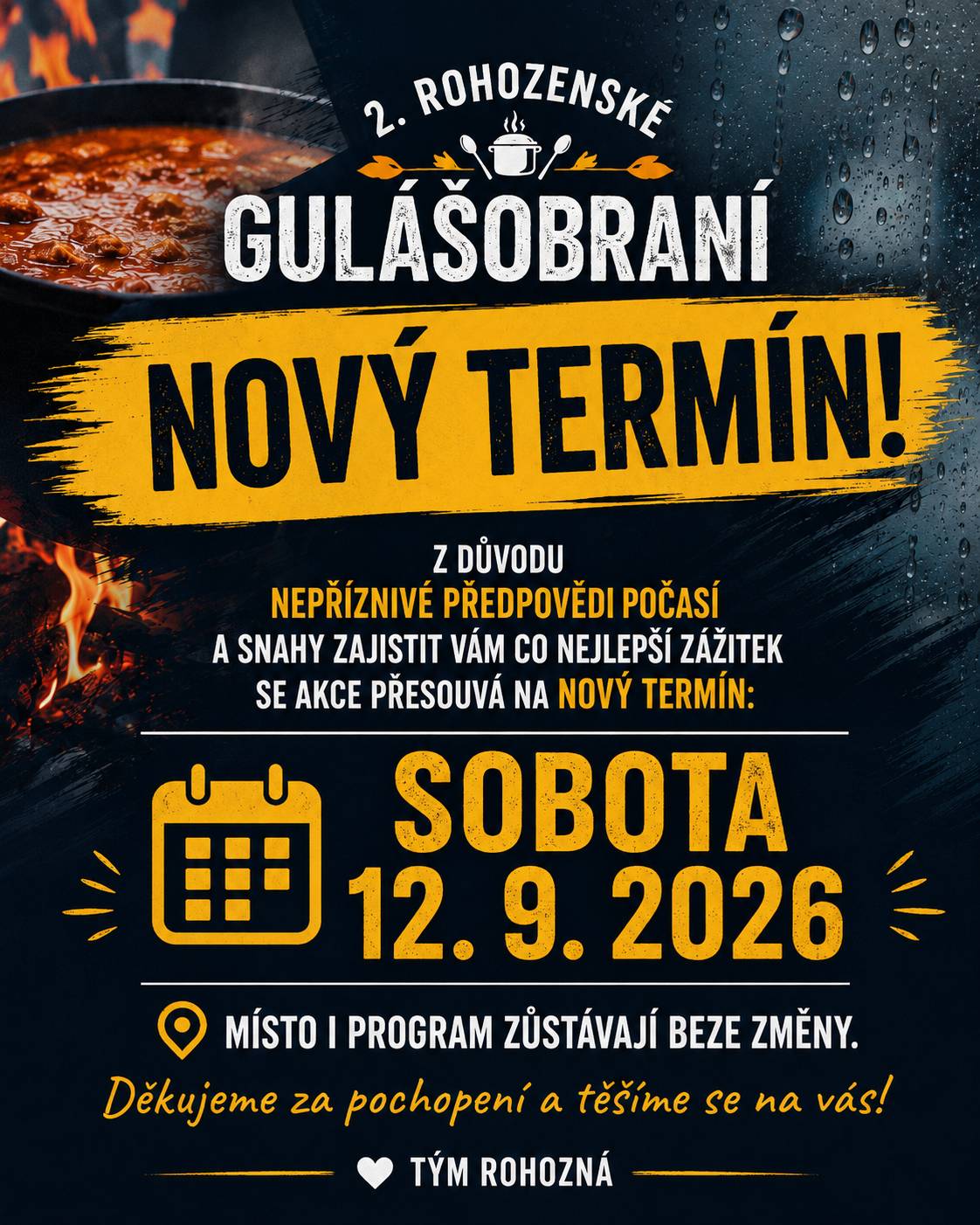 S politováním a s ohledem na aktuální nepříznivou předpověď počasí, která hlásí nízké teploty, déšť a výrazné ochlazení, jsme se po pečlivém zvážení rozhodli přesunout 2. ročník Rohozenského gulášobraní. Naším cílem je, aby si všichni návštěvníci, soutěžní týmy i účinkující mohli akci naplno užít v příjemné atmosféře, kterou si tato událost zaslouží. Po domluvě se všemi účinkujícími a organizátory můžeme potvrdit nový termín: 👉 sobota 12. 9. 2026 od 13:00 📍 Areál SDH Rohozná, ev. č. 61 – parket Místo konání i připravovaný program zůstávají beze změny. Věříme, že toto rozhodnutí přijmete s pochopením a že se společně setkáme v novém termínu za lepších podmínek. Děkujeme za vaši přízeň, podporu a těšíme se na viděnou! 😊🍲 Tým obce Rohozná