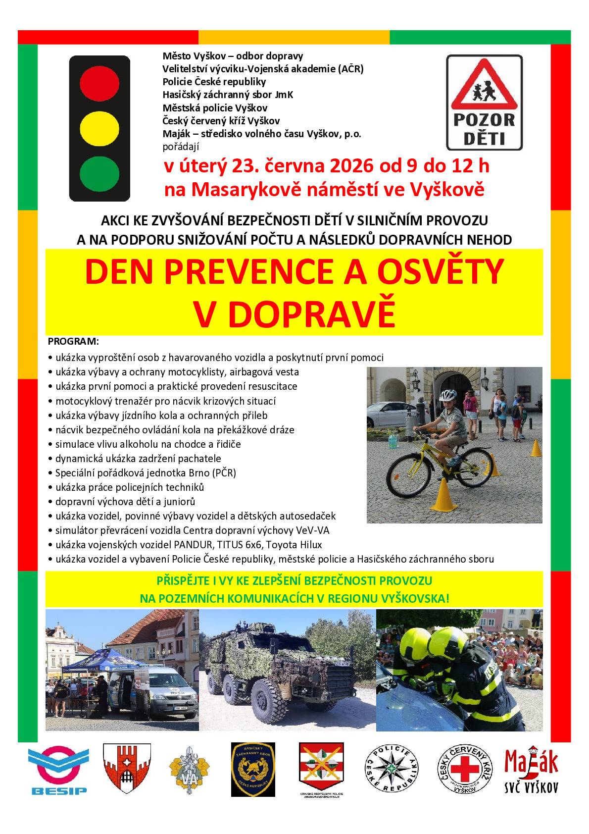 MěÚ Vyškov odbor dopravy, Policie České republiky, Velitelství výcviku- Vojenská akademie a Hasičský záchranný sbor pořádá v úterý 23. června  od 9:00 do 12:00 na náměstí ve Vyškově Den prevence a osvěty v dopravě.   Uvidíte ukázku vyprošťování osob z vozidla. Děti si mohou odnést daktyloskopické otisky prstů i drobné dárky za aktivní účast v soutěžích. Můžete si zopakovat základy první pomoci či nechat změřit krevní tlak. Uvidíte policejní, vojenskou i hasičskou techniku. Pomocí speciálních brýlí si vyzkoušíte, jak nebezpečné je pohybovat se ve stavu opilosti či pod vlivem drog. Nebude chybět ani trenažer převrácení vozidla. Akce, kterou podpořil i Jihomoravský kraj, BESIP, Maják Vyškov a Český červený kříž Vyškov je určena pro širokou veřejnost od menších dětí po dospělé.