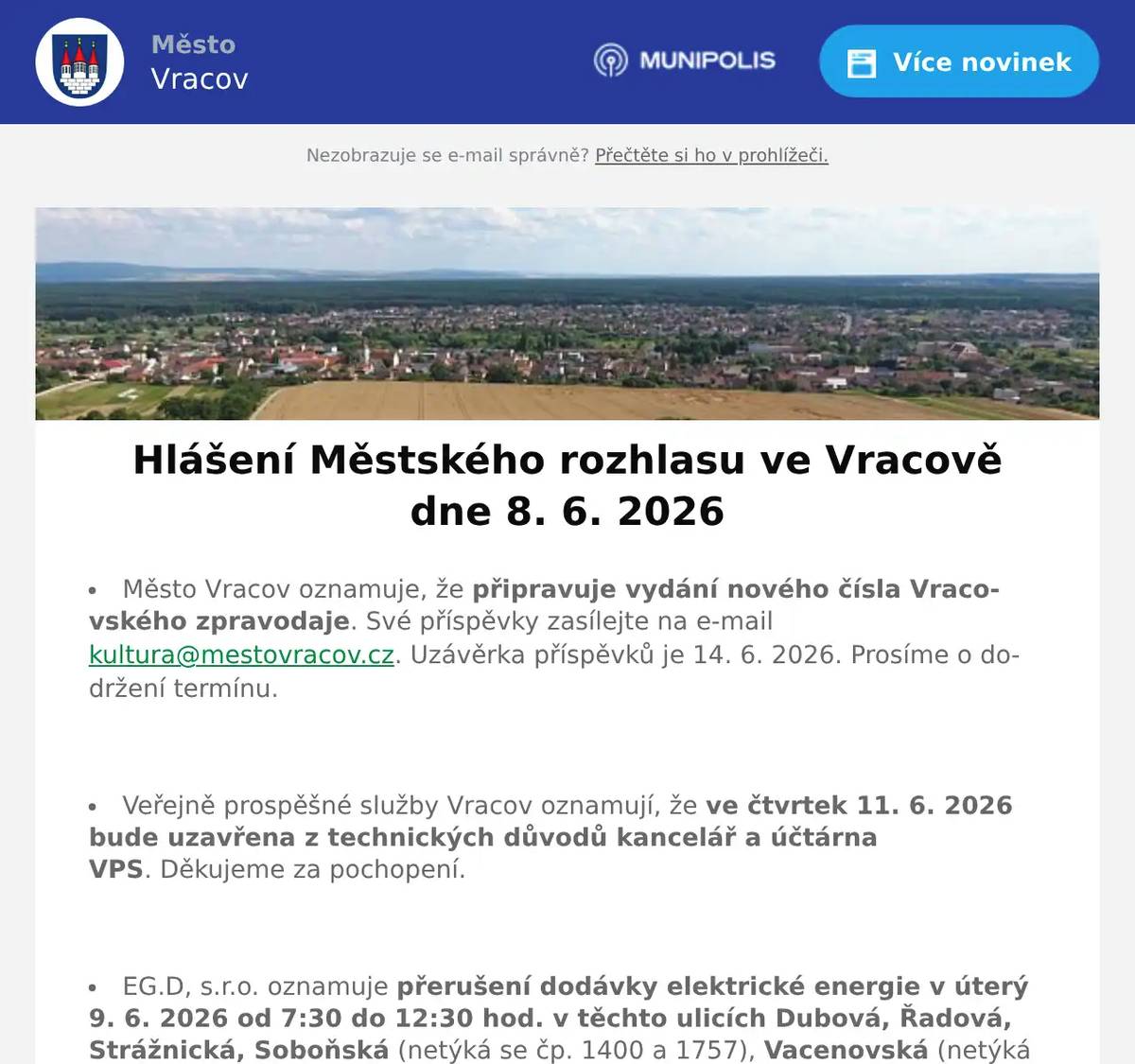 Město Vracov oznamuje, že připravuje vydání nového čísla Vracovského zpravodaje. Své příspěvky zasílejte na e-mail kultura@mestovracov.cz. Uzávěrka příspěvků je 14. 6. 2026. Prosíme o dodržení termínu.  Veřejně prospěšné služby Vracov oznamují, že ve čtvrtek 11. 6. 2026 bude uzavřena z technických důvodů kancelář a účtárna VPS. Děkujeme za pochopení.  EG.D, s.r.o. oznamuje přerušení dodávky elektrické energie v úterý 9. 6. 2026 od 7:30 do 12:30 hod. v těchto ulicích Dubová, Řadová, Strážnická, Soboňská (netýká se čp. 1400 a 1757), Vacenovská (netýká se čp. 966, 1009, 1122 a 1592), část ul. Sportovní od čp. 629 a 1215 po konec ulice k lesu, v ulici Tyršova čp. 1094, 1095, 1620 a par.č. 2034/2, část ul. Starce od čp. 912 po čp. 1024, část ul. Okružní od čp. 368 po čp. 1342 a v ul. Vypálená čp. 548 a 1522.  EG.D, s.r.o. oznamuje přerušení dodávky elektrické energie ve čtvrtek 11. 6. 2026 od 7:30 do 12:30 hod. v těchto ulicích Lesní, Písečná, Lidická, Dlouhá, Vypálená (netýká se čp. 548 a 1522), Starce (netýká se od čp. 912 po čp. 1024), část ul. Lipinská od čp. 698 a 1214 po konec ul. k lesu, část ul. Hodonínská od čp. 1541 a 1612 po křížení s ul. Lesní a J. Somra, v ul. Luční čp. 1590, v ul. Úzká čp. 1172, 1640 a 1641, v ul. Vacenovská čp. 966, 1009, 1122 a 1592 a v ul. Soboňská čp. 1400 a 1757.  Společnost Sunny Power s 16-letou zkušeností v oboru nabízí profesionální realizaci fotovoltaických systémů na klíč pro rodinné domy, firmy a bytová družstva. Novým doplňkem služeb jsou i klimatizace. Vy určujte, kolik zaplatíte za své energie. Kontakt: 604 618 098.  Společnost RAPA, s.r.o. Bzenec přijme do svého týmu nového kolegu na pozici kotelník. Nabízí: nástupní plat od 20.000 Kč, stabilní práci ve dvousměnném provozu, firemní benefity, včetně dotovaného závodního stravování. Požadují: spolehlivost a pracovitost. Topičské zkoušky jsou velkou výhodou Zájemci se mohou hlásit u paní Marty Vlašicové na tel. 773 708 475. Volat můžete od pondělí do pátku, vždy od 6:00 do 14:00 hod.  Zelenina Juvita Uherský Brod bude v úterý 9. 6. 2026 od 8:30 do 8:45 hod. na parkovišti naproti radnice prodávat jahody, nové brambory, květák, jablka, hrušky, meruňky, česká rajčata, okurky, papriky, nový česnek, cibuli a další ovoce a zeleninu. Dále nabízí žampiony, hlívu ústřičnou a med.  Rodinná firma Zelenka bude v úterý 9. 6. 2026 od 9:00 do 13:45 hod. na parkovišti naproti radnice prodávat chlazené krůtí maso a uzeniny z krůtího masa.  Základní umělecká škola Vracov oznamuje, že přijímací zkoušky pro školní rok 2026/2027 do hudebního oboru pro děti ve věku od 5 let se budou konat 15. a 16. června 2026 od 15 do 18 hodin. Elektronickou přihlášku a podmínky přijímacího řízení naleznete na webu školy zusvracov.cz.  ZO Českého zahrádkářského svazu Vracov vás zve na Otevřené sklepy na Jamech v sobotu 13. června 2026 od 15:00 hod. Zatančí a zazpívá dětský folklórní soubor Lipinka. Hrát bude cimbálová muzika Marýnka, zazpívají mužský sbor Marýnka a mužský sbor z Bukovan. Grilované prasátko, točené pivo i nealko, zvěřinový guláš, sladké a slané dobroty, speciality na grilu. Vstupné zdarma, sklenička 70 Kč, žeton 20 Kč.
