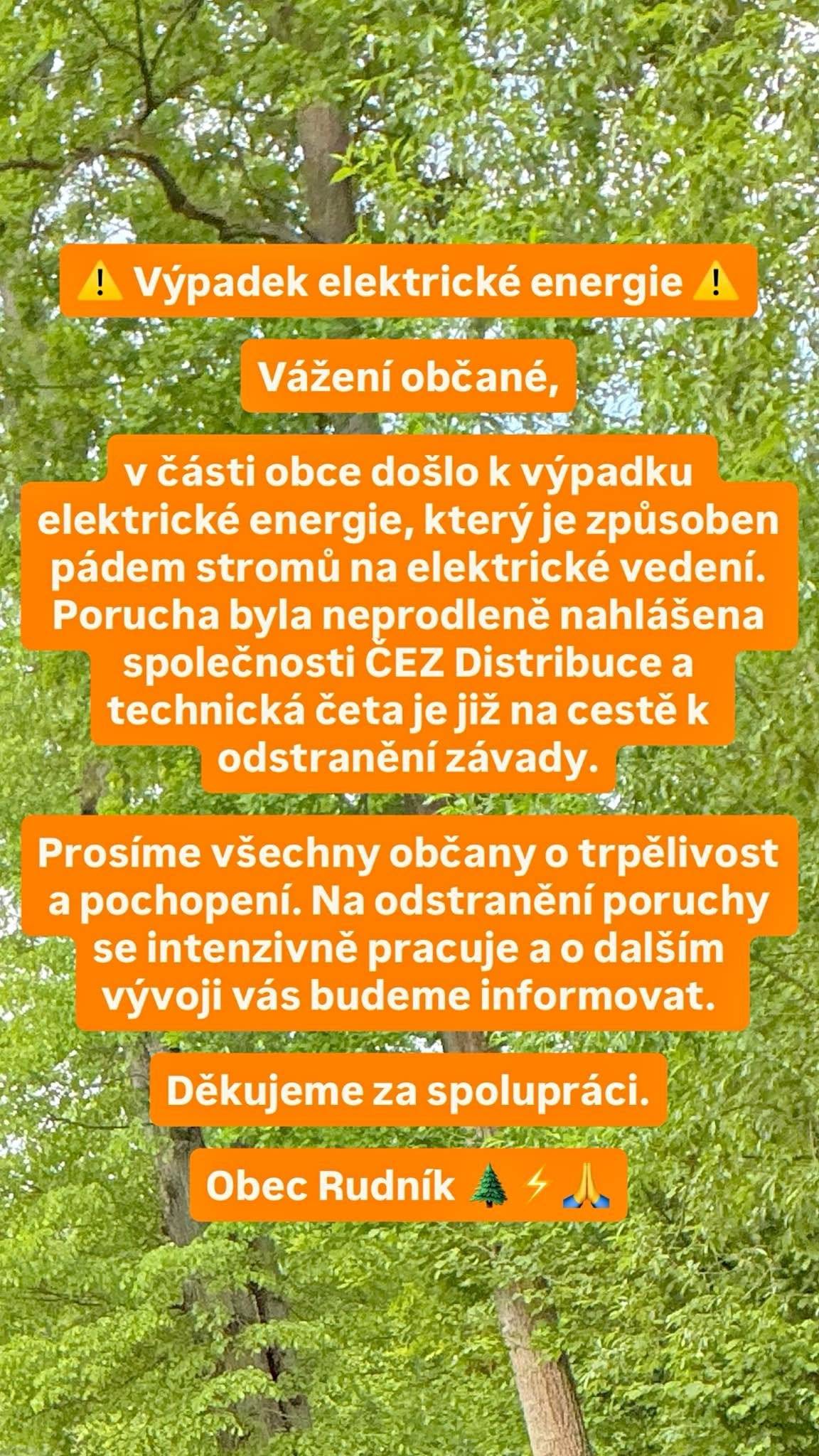 Vážení občané, v části obce došlo k výpadku elektrické energie, který je způsoben pádem stromů na elektrické vedení. Porucha byla neprodleně nahlášena společnosti ČEZ Distribuce a technická četa je již na cestě k odstranění závady. Prosíme všechny občany o trpělivost a pochopení. Na odstranění poruchy se intenzivně pracuje a o dalším vývoji vás budeme informovat. Děkujeme za spolupráci. Obec Rudník