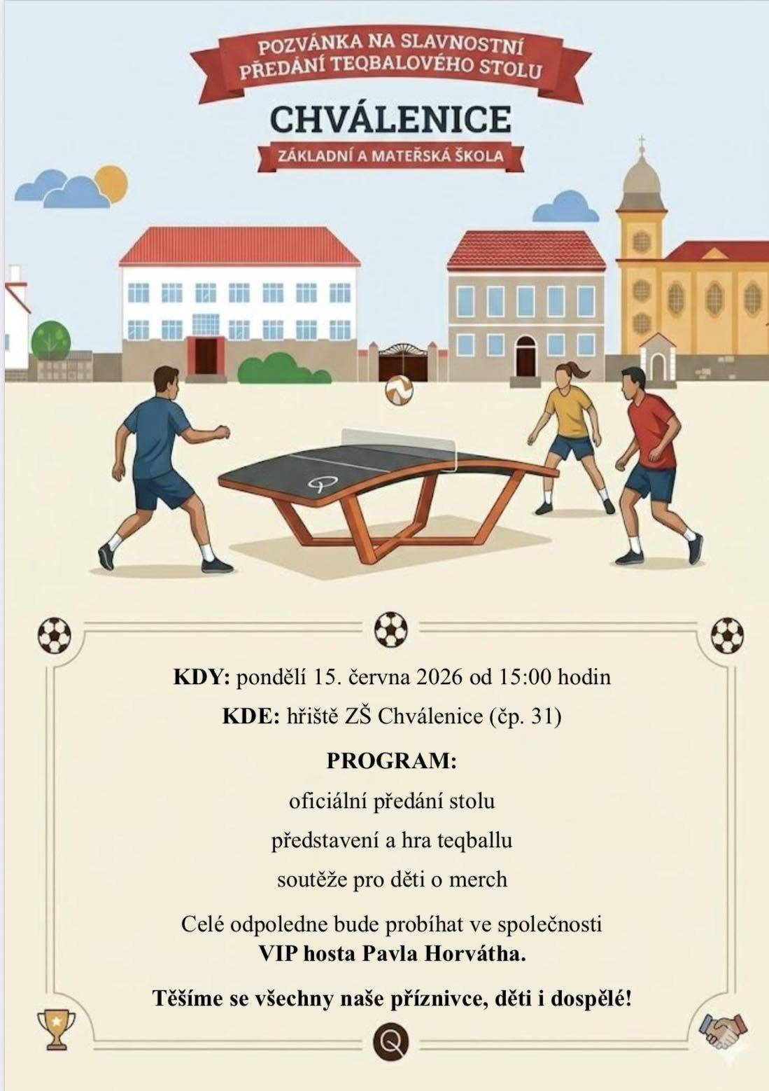 Zveme všechny sportovní nadšence, děti i dospělé na slavnostní předání nového teqballového stolu, který bude nově sloužit veřejnosti v areálu ZŠ Chválenice. Akce se uskuteční v pondělí 15. června 2026 od 15:00 hodin na hřišti ZŠ Chválenice (č. p. 31) Na programu:  oficiální předání stolu představení a ukázky hry teqball soutěže pro děti o věcné ceny a merch  Celé odpoledne proběhne za účasti VIP hosta Pavla Horvátha, který se s návštěvníky podělí o své zkušenosti a zážitky ze sportovního prostředí. Přijďte si vyzkoušet moderní sport, pobavit se a strávit příjemné odpoledne s rodinou i přáteli. Těšíme se na všechny příznivce sportu, děti i dospělé!