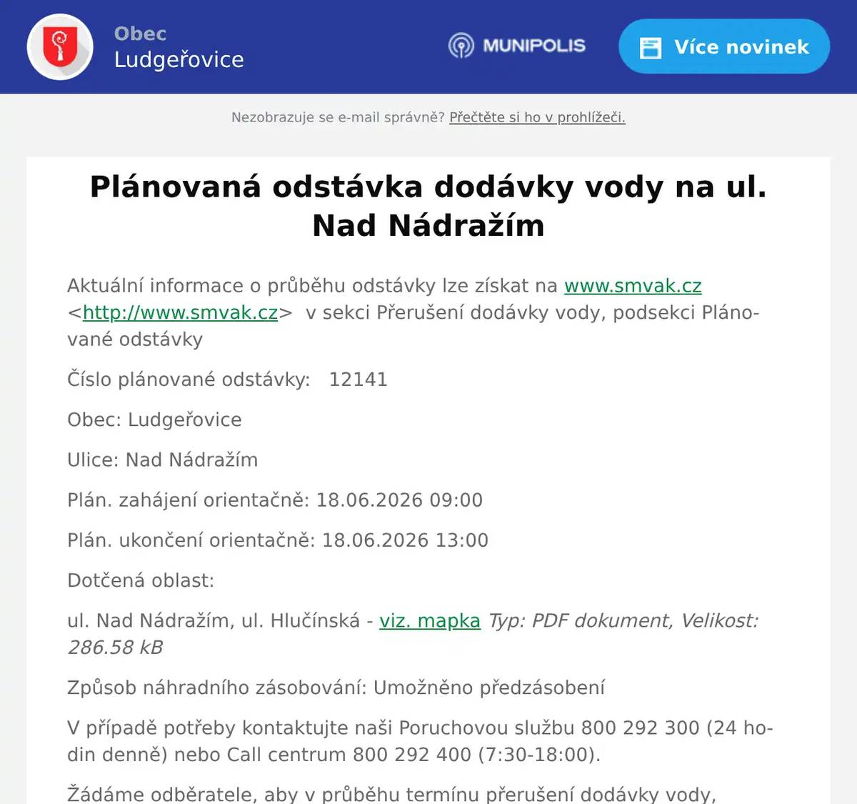 Aktuální informace o průběhu odstávky lze získat na www.smvak.cz <http://www.smvak.cz>  v sekci Přerušení dodávky vody, podsekci Plánované odstávky Číslo plánované odstávky:   12141 Obec: Ludgeřovice Ulice: Nad Nádražím Plán. zahájení orientačně: 18.06.2026 09:00 Plán. ukončení orientačně: 18.06.2026 13:00 Dotčená oblast: ul. Nad Nádražím, ul. Hlučínská - viz. mapka Typ: PDF dokument, Velikost: 286.58 kB Způsob náhradního zásobování: Umožněno předzásobení V případě potřeby kontaktujte naši Poruchovou službu 800 292 300 (24 hodin denně) nebo Call centrum 800 292 400 (7:30-18:00). Žádáme odběratele, aby v průběhu termínu přerušení dodávky vody, po kterou probíhá odstraňování příčiny přerušení dodávky vody, neodebírali vodu z vodovodní sítě. Vlivem manipulací na vodovodní síti se mohou vyskytnout krátkodobě zhoršené senzorické vlastnosti vody. Omlouváme se za případné komplikace a děkujeme za pochopení. SmVaK Ostrava, a.s. 