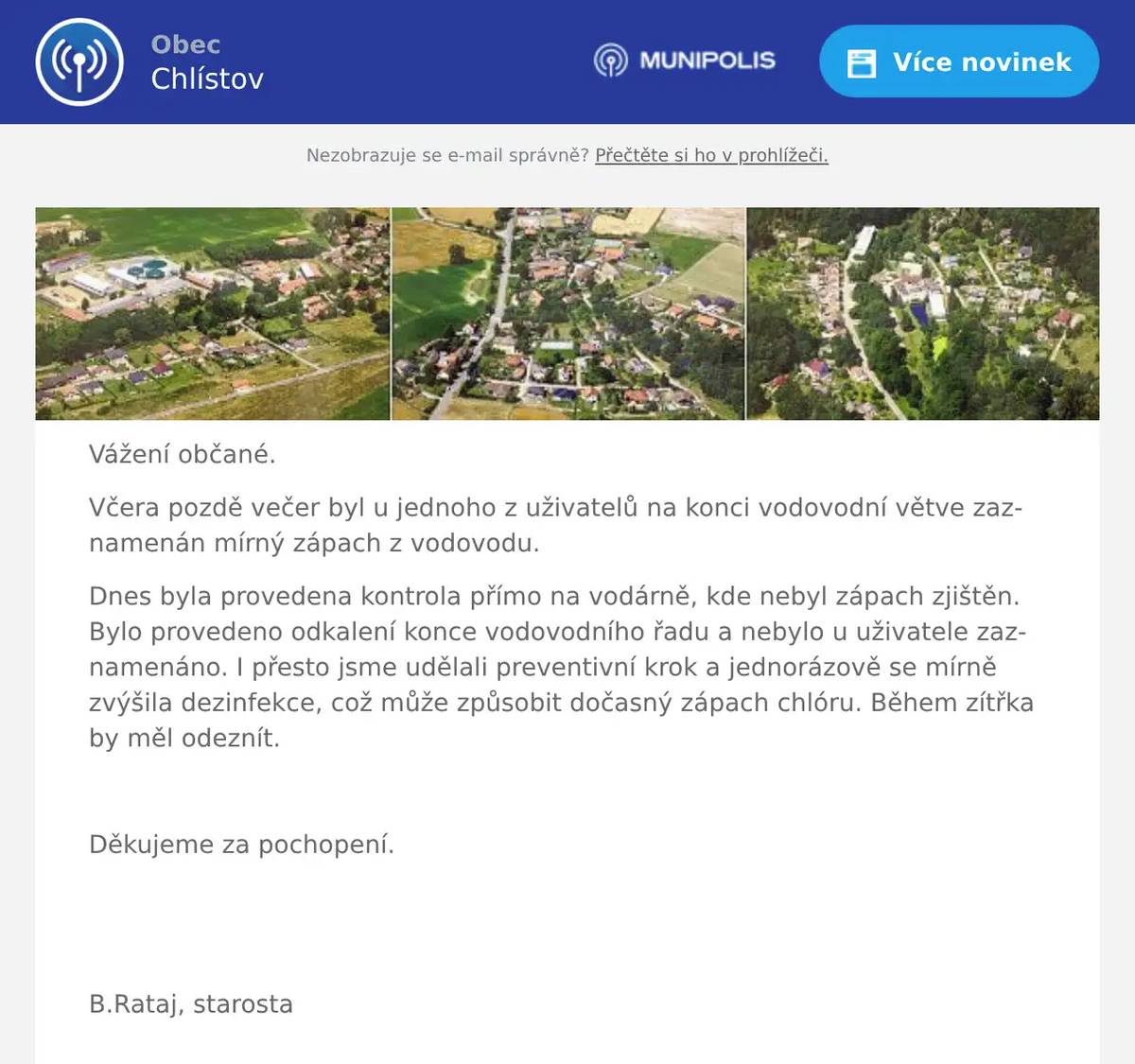 Vážení občané. Včera pozdě večer byl u jednoho z uživatelů na konci vodovodní větve zaznamenán mírný zápach z vodovodu. Dnes byla provedena kontrola přímo na vodárně, kde nebyl zápach zjištěn. Bylo provedeno odkalení konce vodovodního řadu a nebylo u uživatele zaznamenáno. I přesto jsme udělali preventivní krok a jednorázově se mírně zvýšila dezinfekce, což může způsobit dočasný zápach chlóru. Během zítřka by měl odeznít.   Děkujeme za pochopení.     B.Rataj, starosta  