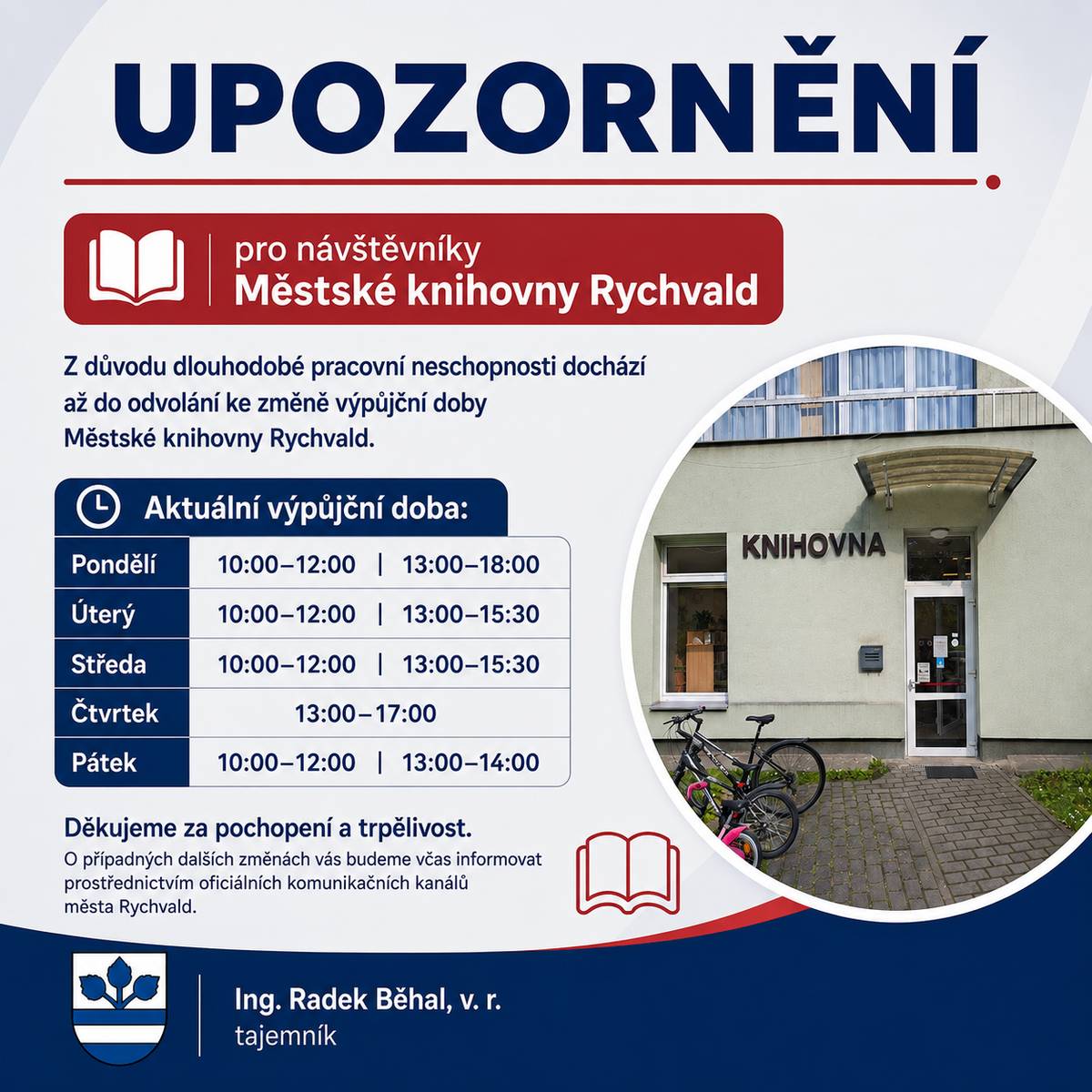 Vážení čtenáři, z důvodu dlouhodobé pracovní neschopnosti dochází až do odvolání ke změně výpůjční doby Městské knihovny Rychvald. Aktuální výpůjční doba: Pondělí 10:00–12:00 | 13:00–18:00 Úterý 10:00–12:00 | 13:00–15:30 Středa 10:00–12:00 | 13:00–15:30 Čtvrtek 13:00–17:00 Pátek 10:00–12:00 | 13:00–14:00 Děkujeme za pochopení a trpělivost. O případných dalších změnách Vás budeme včas informovat prostřednictvím oficiálních komunikačních kanálů města Rychvald.