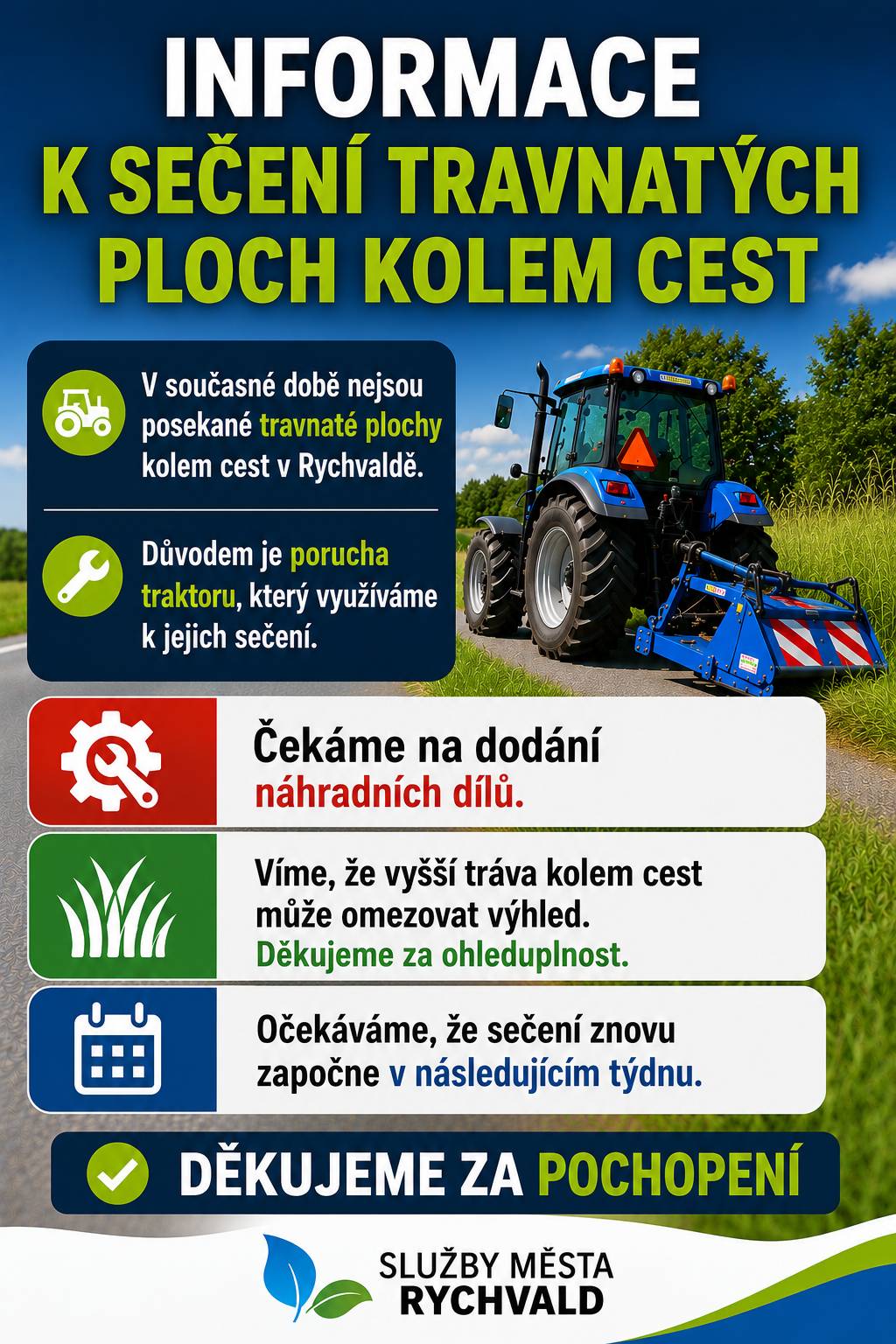 Omlouváme se za dočasné omezení sečení příkopů a travnatých ploch podél komunikací v Rychvaldu. Důvodem je porucha traktoru, který Služby města Rychvald využívají k sečení. V současné době čekáme na dodání náhradních dílů, a proto není možné zajistit sečení v obvyklém rozsahu. Jsme si vědomi, že vyšší porost na některých místech omezuje přehlednost komunikací. Pokud vše půjde podle předpokladů, sečení bude obnoveno v průběhu příštího týdne. Děkujeme za pochopení a trpělivost. Služby města Rychvald