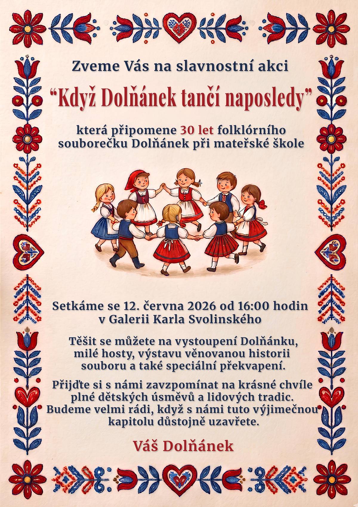 Jsou tradice, které se stanou součástí života celé obce. A právě jednou z nich byl po dlouhých třicet let dětský folklorní soubor Dolňánek při mateřské škole v Kunčicích pod Ondřejníkem. Srdečně Vás zveme na slavnostní setkání „Když Dolňánek tančí naposledy“, které připomene 30 let písní, tanců, krojů, dětských úsměvů a krásných vzpomínek. Setkáme se v pátek 12. června 2026 od 16:00 hodin v Galerii Karla Svolinského. Těšit se můžete na vystoupení Dolňánku, milé hosty, výstavu věnovanou historii souboru i speciální překvapení. Bude to příležitost zavzpomínat na generace dětí, které prošly jeho řadami, i na všechny, kteří se po třicet let podíleli na jeho činnosti. Přijďte s námi uzavřít jednu krásnou kapitolu kunčické historie a společně si připomenout chvíle, které rozdávaly radost dětem i divákům. Těší se na Vás! Dolňánek Zveřejnila: Kristýna Amálie Heczková