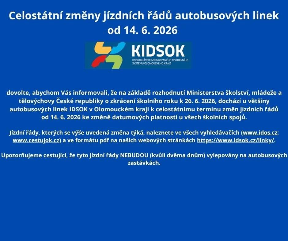 Dovolte,abychom vás informovali,že z důvodu zkráceného školního roku k 26.6. dochází u většiny autobusových linek k celostátnímu termínu změn JŘ od 14.6. ke změně datumových platnosti u všech školních spojů.Více informací naleznete na web.stránkách  (www.idos.cz; www.cestujok.cz) a ve formátu pdf na web. stránkách https://www.idsok.cz/linky/. Upozorňujeme cestující, že tyto jízdní řády nebudou (kvůli dvěma dnům) vylepovány na autobusových zastávkách.