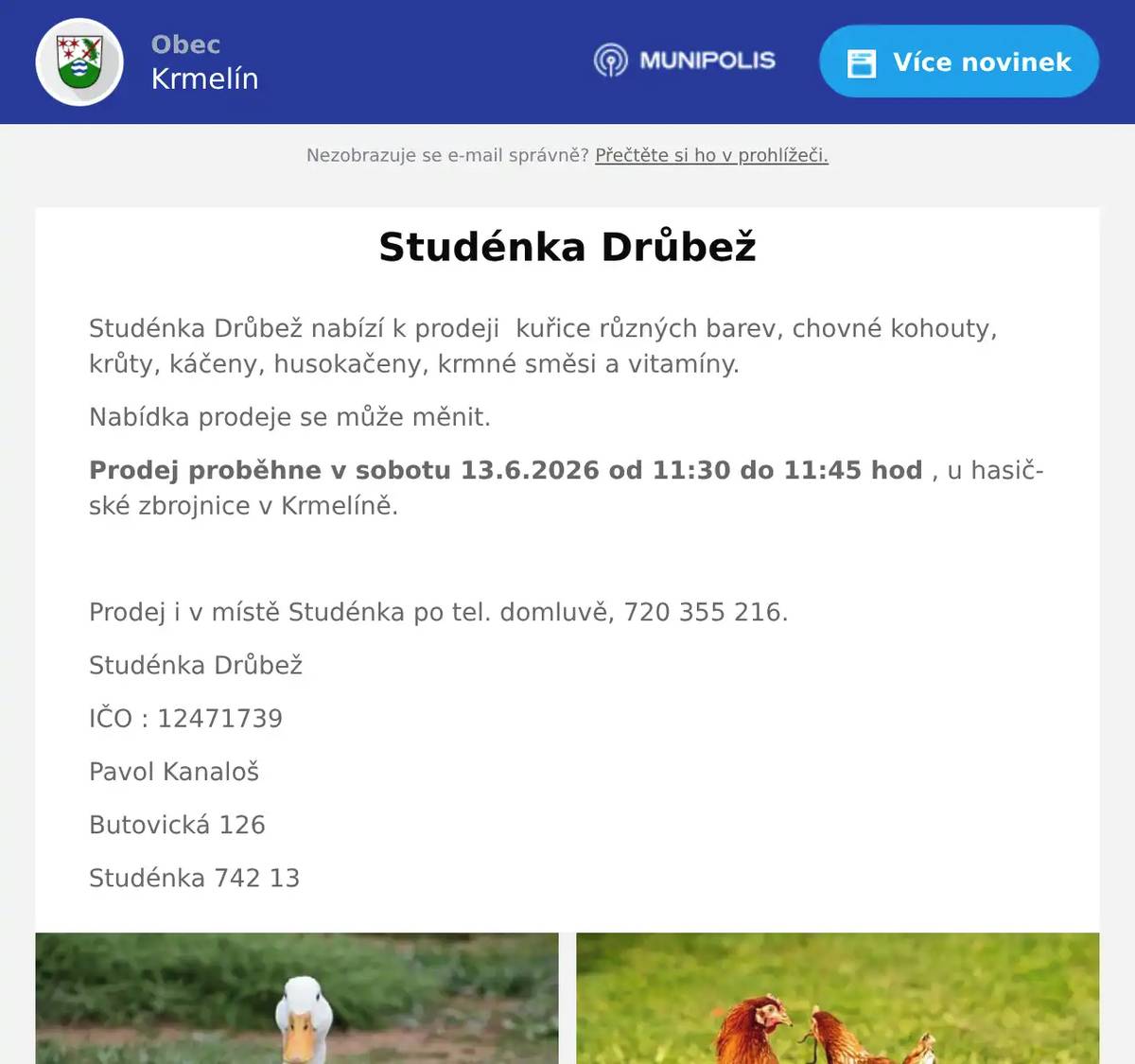 Studénka Drůbež nabízí k prodeji  kuřice různých barev, chovné kohouty, krůty, káčeny, husokačeny, krmné směsi a vitamíny. Nabídka prodeje se může měnit. Prodej proběhne v sobotu 13.6.2026 od 11:30 do 11:45 hod , u hasičské zbrojnice v Krmelíně.  Prodej i v místě Studénka po tel. domluvě, 720 355 216. Studénka Drůbež IČO : 12471739 Pavol Kanaloš Butovická 126 Studénka 742 13