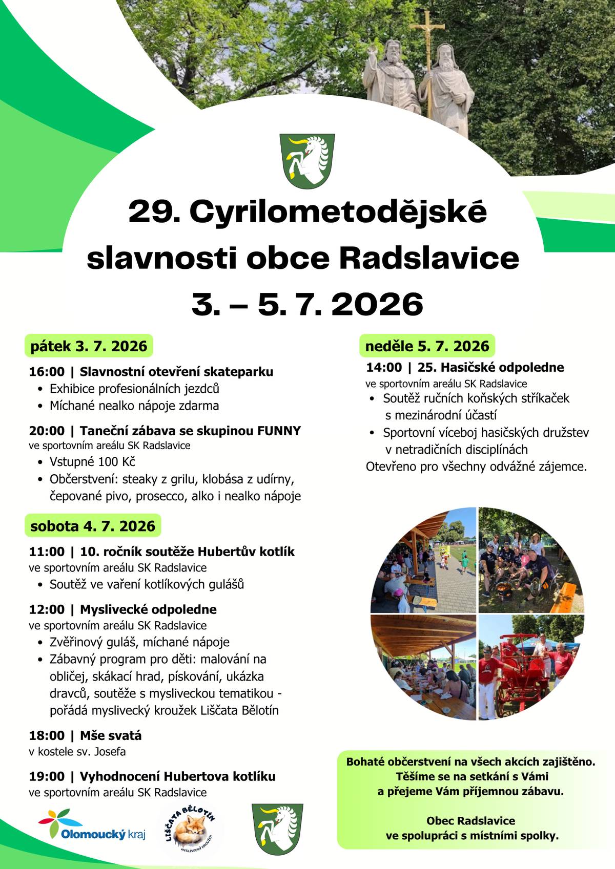 Vážení spoluobčané, Obec Radslavice ve spolupráci s místními spolky vás srdečně zve na tradiční 29. Cyrilometodějské slavnosti, které se uskuteční od pátku 3. července do neděle 5. července 2026 ve sportovním areálu SK Radslavice. 📅 Hlavní body programu:   Pátek 3. 7. 2026   16:00 | Slavnostní otevření skateparku (exhibice profesionálních jezdců, míchané nealko nápoje zdarma).   20:00 | Taneční zábava se skupinou FUNNY (vstupné 100 Kč, bohaté občerstvení z grilu a udírny).     Sobota 4. 7. 2026   11:00 | 10. ročník soutěže Hubertův kotlík ve vaření gulášů (vyhodnocení v 19:00).   12:00 | Myslivecké odpoledne (zvěřinový guláš, zábavný program pro děti, skákací hrad, ukázka dravců).   18:00 | Mše svatá v kostele sv. Josefa.     Neděle 5. 7. 2026   14:00 | 25. Hasičské odpoledne (soutěž ručních koňských stříkaček s mezinárodní účastí, sportovní víceboj).     Bohaté občerstvení je zajištěno po celé tři dny konání akce. Přijďte se pobavit a užít si společný čas! Těšíme se na setkání s vámi. Obec Radslavice